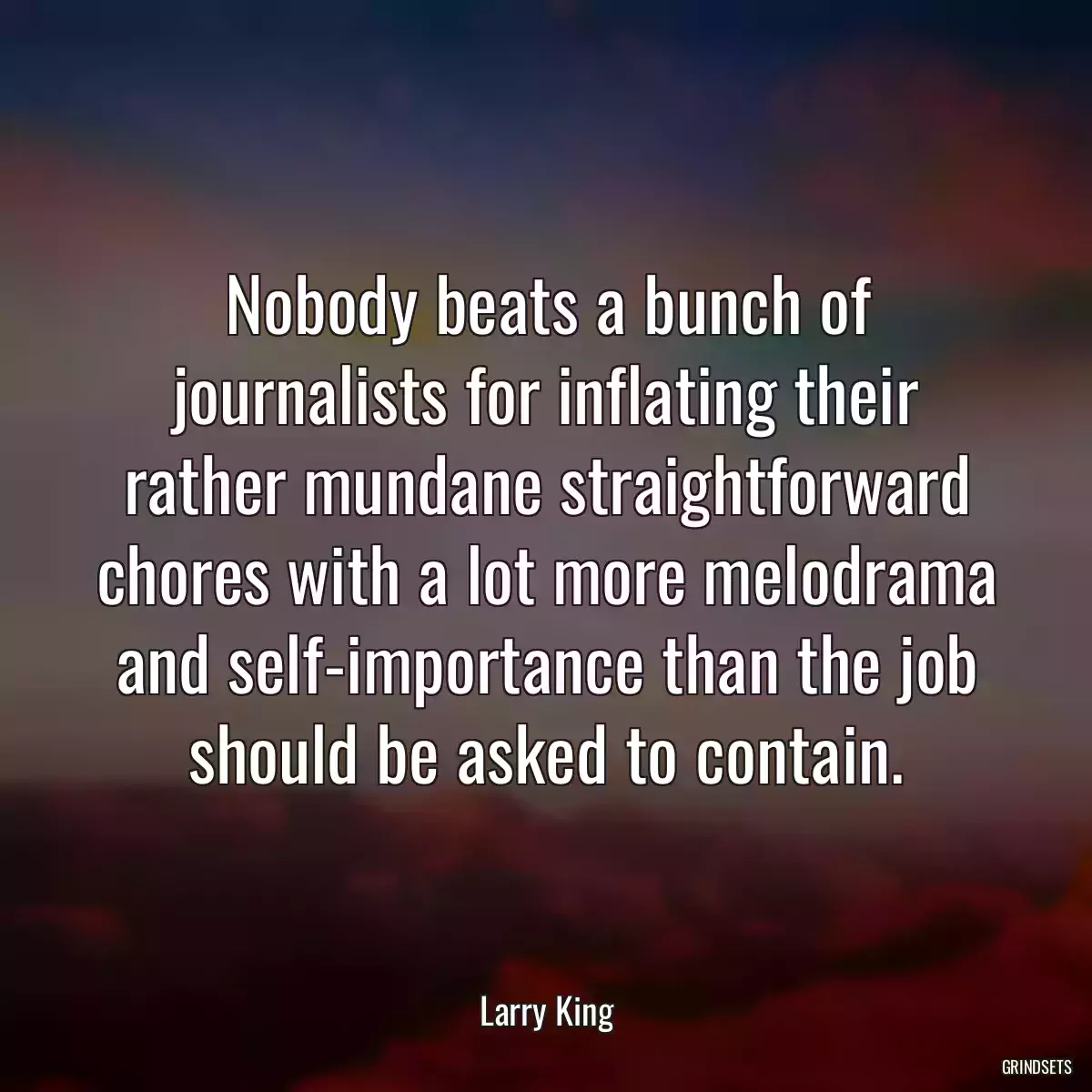 Nobody beats a bunch of journalists for inflating their rather mundane straightforward chores with a lot more melodrama and self-importance than the job should be asked to contain.