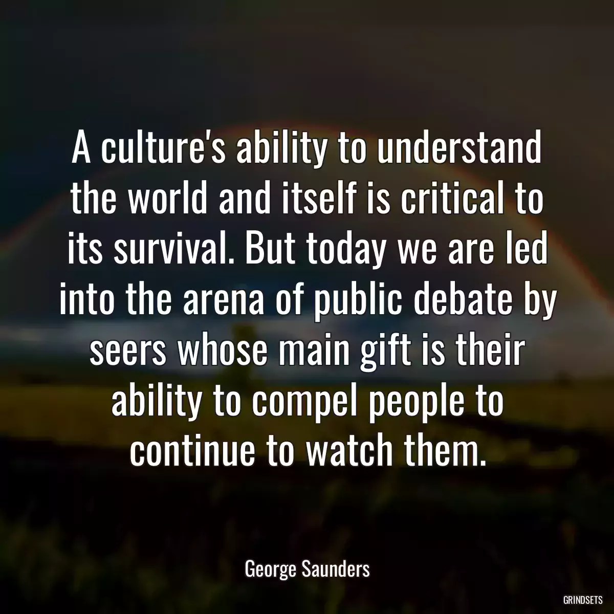 A culture\'s ability to understand the world and itself is critical to its survival. But today we are led into the arena of public debate by seers whose main gift is their ability to compel people to continue to watch them.