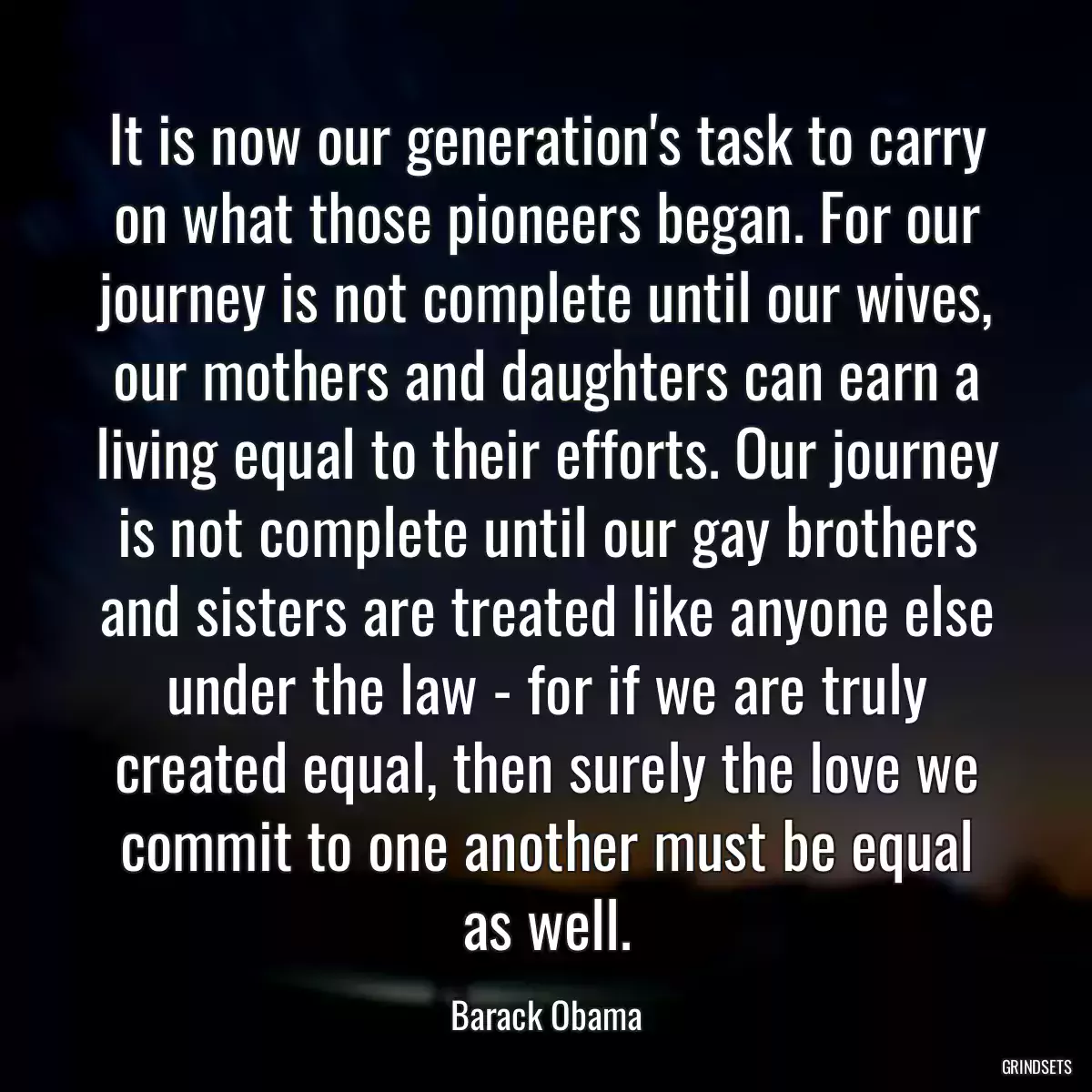 It is now our generation\'s task to carry on what those pioneers began. For our journey is not complete until our wives, our mothers and daughters can earn a living equal to their efforts. Our journey is not complete until our gay brothers and sisters are treated like anyone else under the law - for if we are truly created equal, then surely the love we commit to one another must be equal as well.