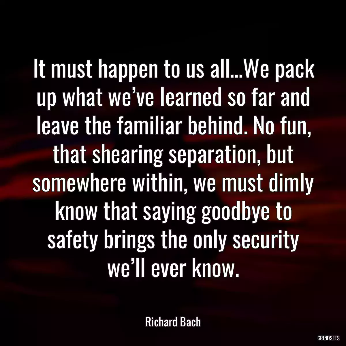 It must happen to us all…We pack up what we’ve learned so far and leave the familiar behind. No fun, that shearing separation, but somewhere within, we must dimly know that saying goodbye to safety brings the only security we’ll ever know.