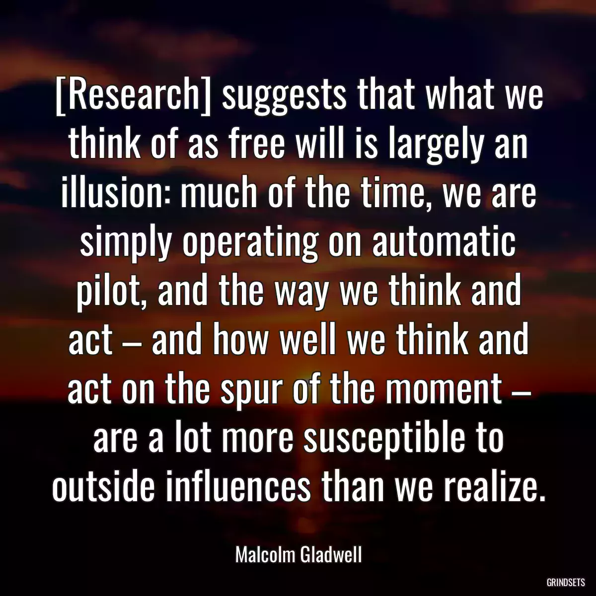 [Research] suggests that what we think of as free will is largely an illusion: much of the time, we are simply operating on automatic pilot, and the way we think and act – and how well we think and act on the spur of the moment – are a lot more susceptible to outside influences than we realize.