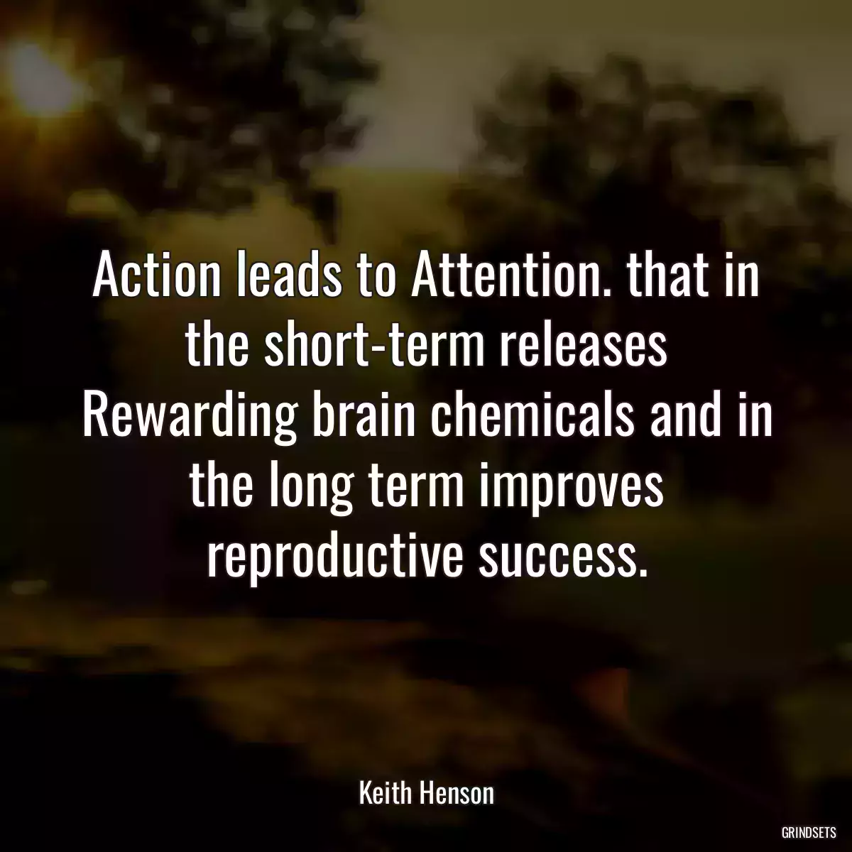 Action leads to Attention. that in the short-term releases Rewarding brain chemicals and in the long term improves reproductive success.