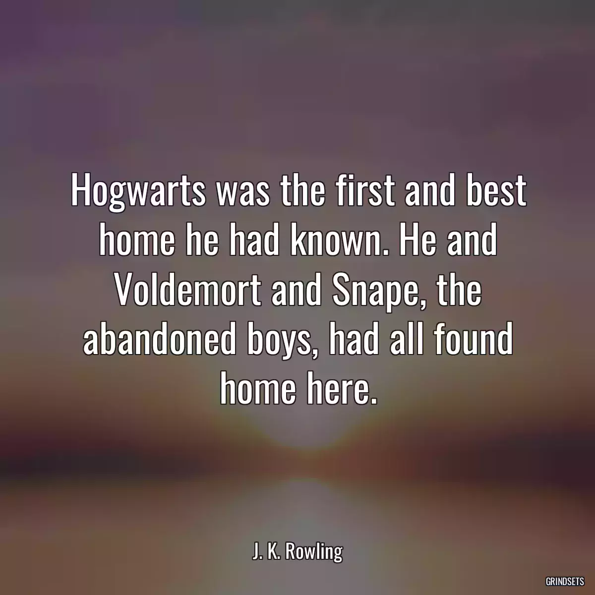 Hogwarts was the first and best home he had known. He and Voldemort and Snape, the abandoned boys, had all found home here.