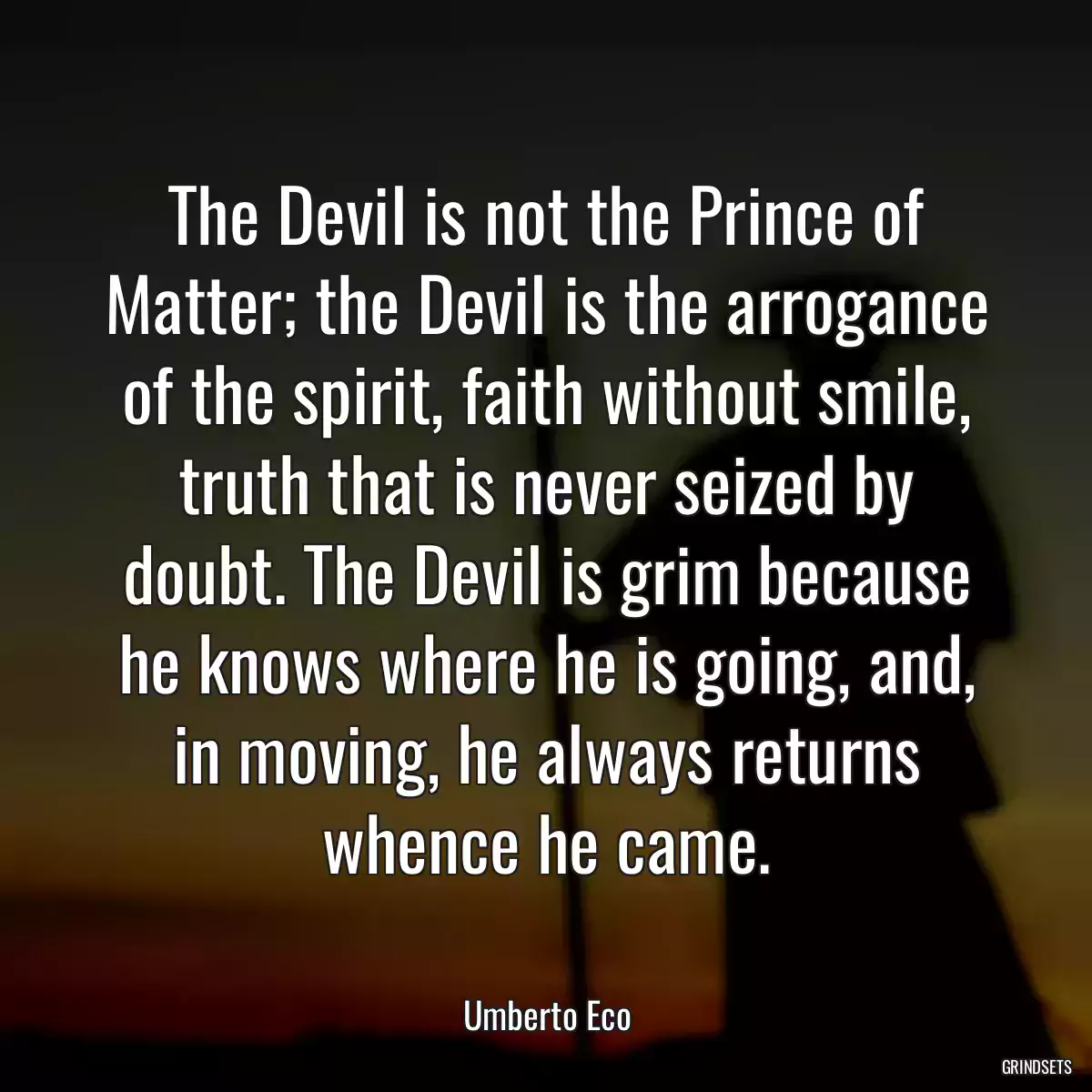 The Devil is not the Prince of Matter; the Devil is the arrogance of the spirit, faith without smile, truth that is never seized by doubt. The Devil is grim because he knows where he is going, and, in moving, he always returns whence he came.