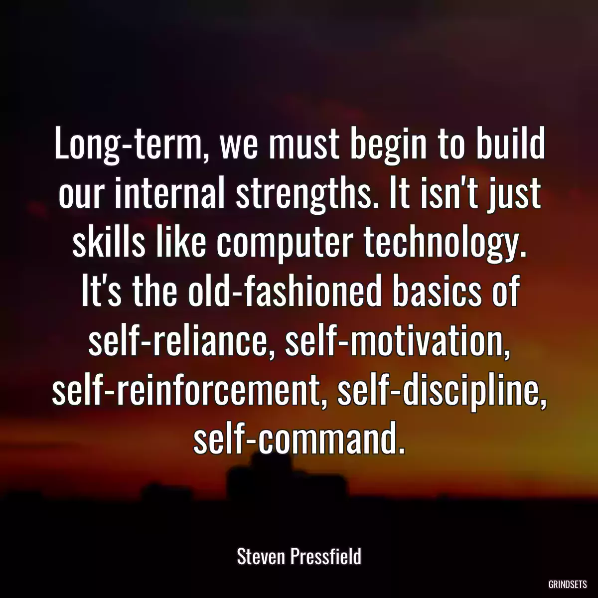 Long-term, we must begin to build our internal strengths. It isn\'t just skills like computer technology. It\'s the old-fashioned basics of self-reliance, self-motivation, self-reinforcement, self-discipline, self-command.