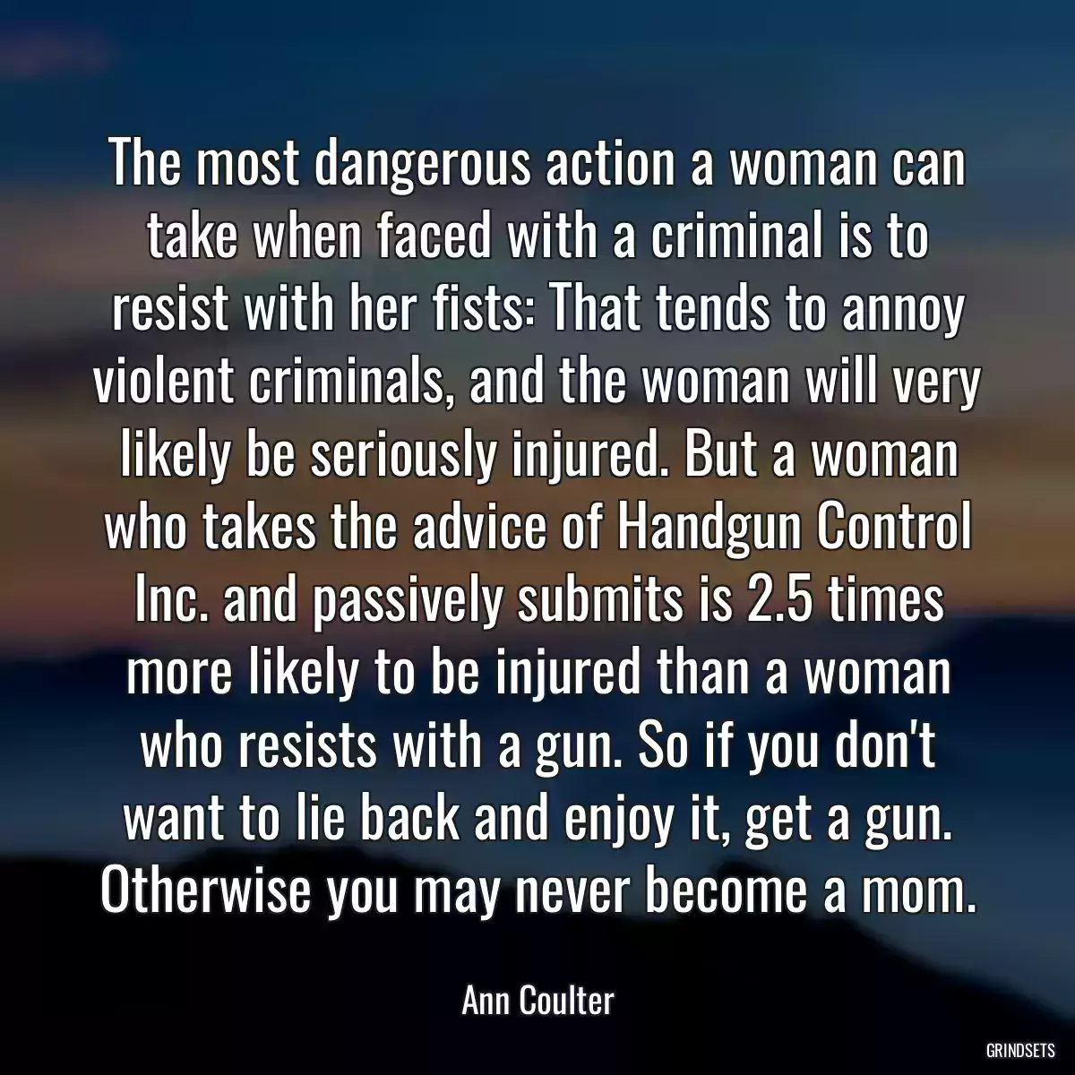 The most dangerous action a woman can take when faced with a criminal is to resist with her fists: That tends to annoy violent criminals, and the woman will very likely be seriously injured. But a woman who takes the advice of Handgun Control Inc. and passively submits is 2.5 times more likely to be injured than a woman who resists with a gun. So if you don\'t want to lie back and enjoy it, get a gun. Otherwise you may never become a mom.