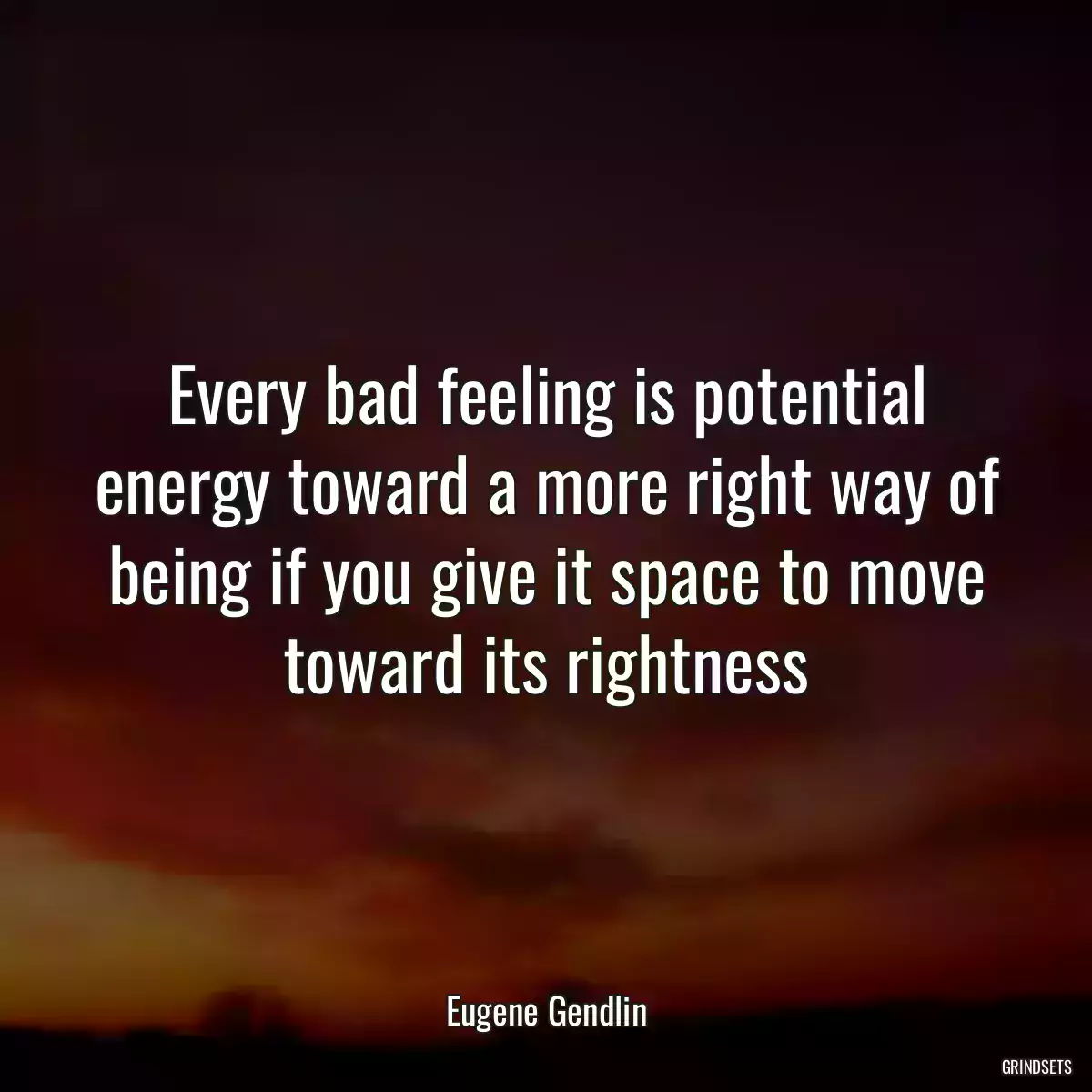 Every bad feeling is potential energy toward a more right way of being if you give it space to move toward its rightness