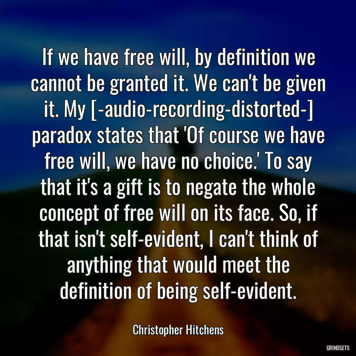 If we have free will, by definition we cannot be granted it. We can\'t be given it. My [-audio-recording-distorted-] paradox states that \'Of course we have free will, we have no choice.\' To say that it\'s a gift is to negate the whole concept of free will on its face. So, if that isn\'t self-evident, I can\'t think of anything that would meet the definition of being self-evident.