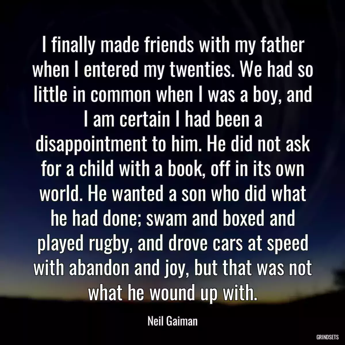 I finally made friends with my father when I entered my twenties. We had so little in common when I was a boy, and I am certain I had been a disappointment to him. He did not ask for a child with a book, off in its own world. He wanted a son who did what he had done; swam and boxed and played rugby, and drove cars at speed with abandon and joy, but that was not what he wound up with.