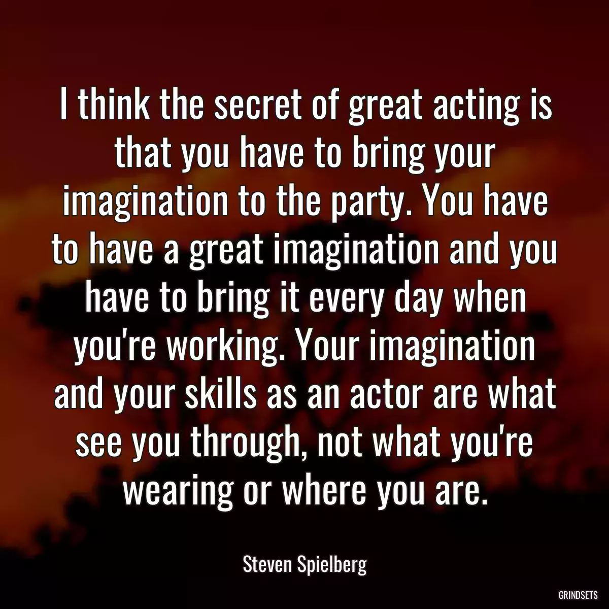 I think the secret of great acting is that you have to bring your imagination to the party. You have to have a great imagination and you have to bring it every day when you\'re working. Your imagination and your skills as an actor are what see you through, not what you\'re wearing or where you are.