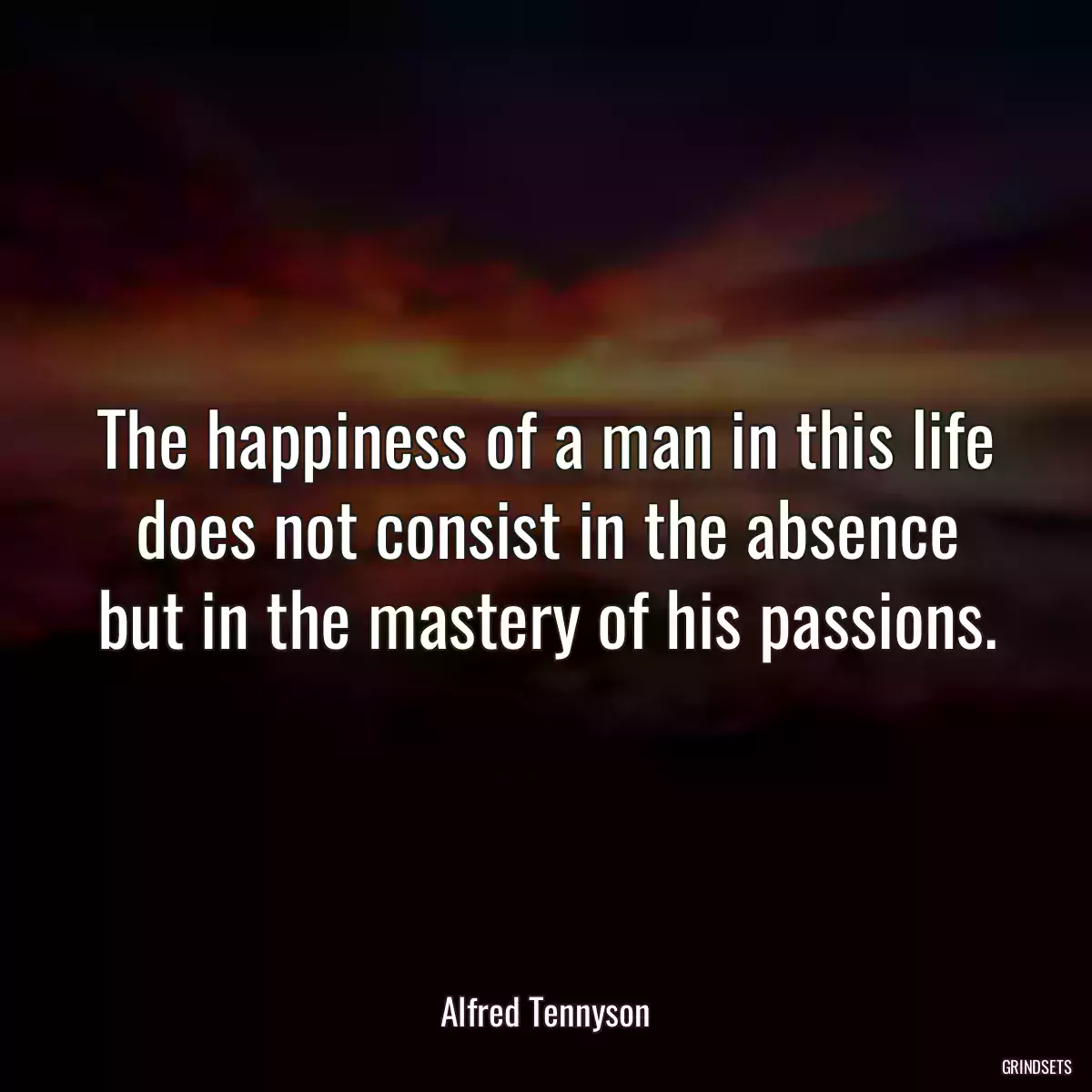 The happiness of a man in this life does not consist in the absence but in the mastery of his passions.