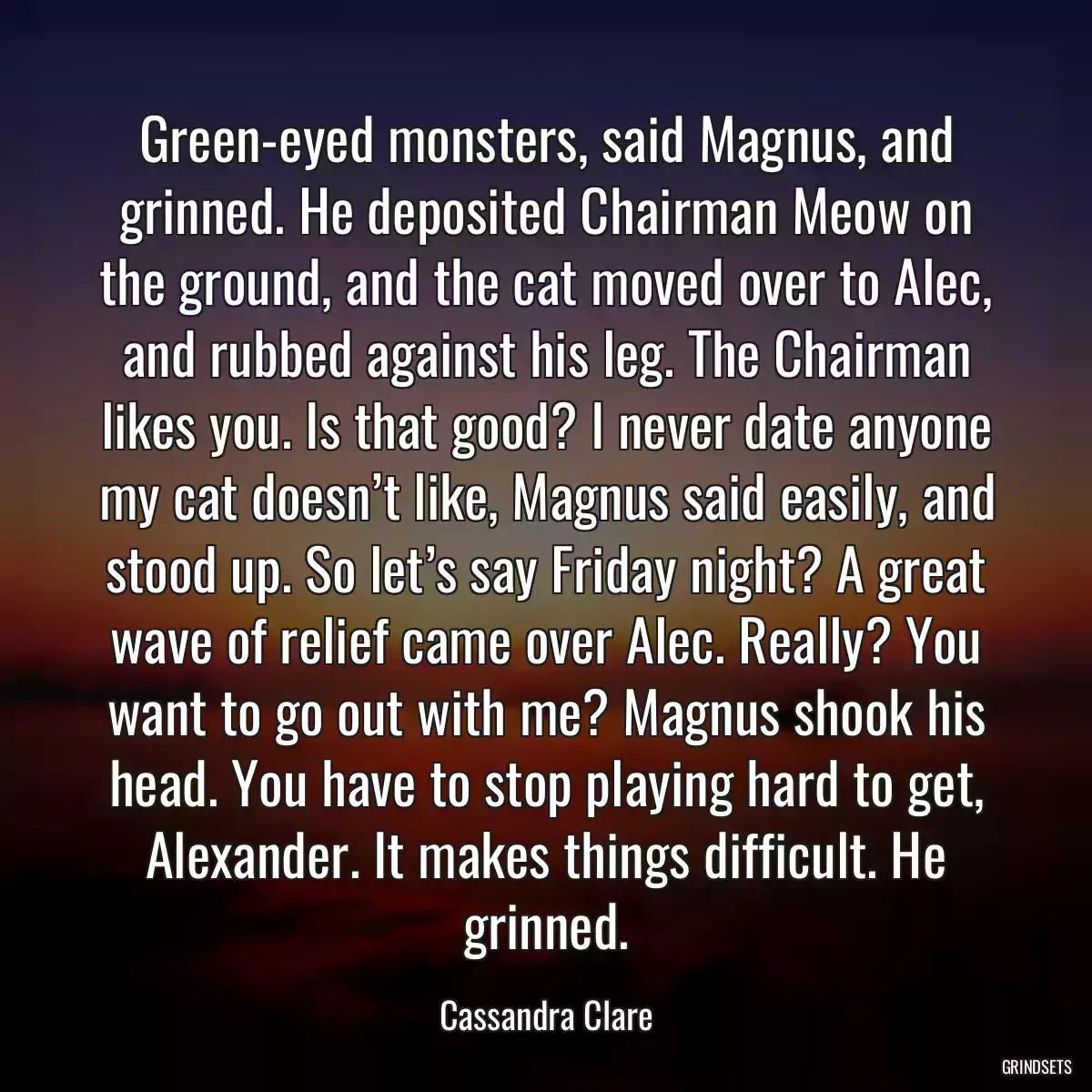 Green-eyed monsters, said Magnus, and grinned. He deposited Chairman Meow on the ground, and the cat moved over to Alec, and rubbed against his leg. The Chairman likes you. Is that good? I never date anyone my cat doesn’t like, Magnus said easily, and stood up. So let’s say Friday night? A great wave of relief came over Alec. Really? You want to go out with me? Magnus shook his head. You have to stop playing hard to get, Alexander. It makes things difficult. He grinned.