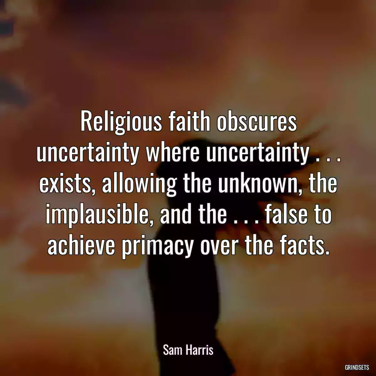 Religious faith obscures uncertainty where uncertainty . . . exists, allowing the unknown, the implausible, and the . . . false to achieve primacy over the facts.