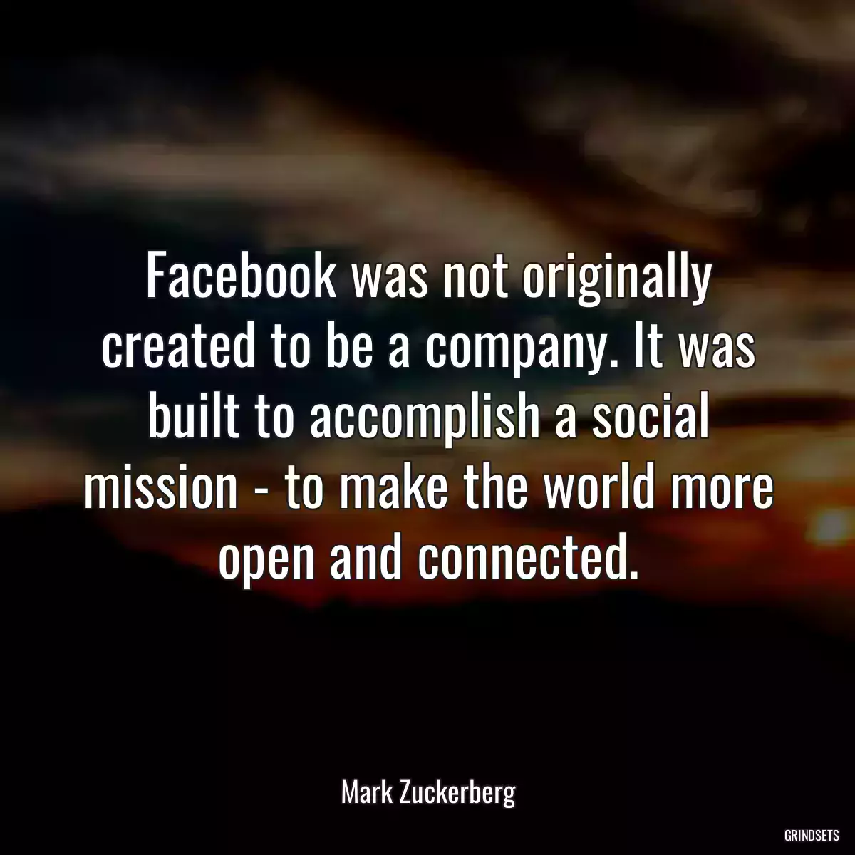 Facebook was not originally created to be a company. It was built to accomplish a social mission - to make the world more open and connected.