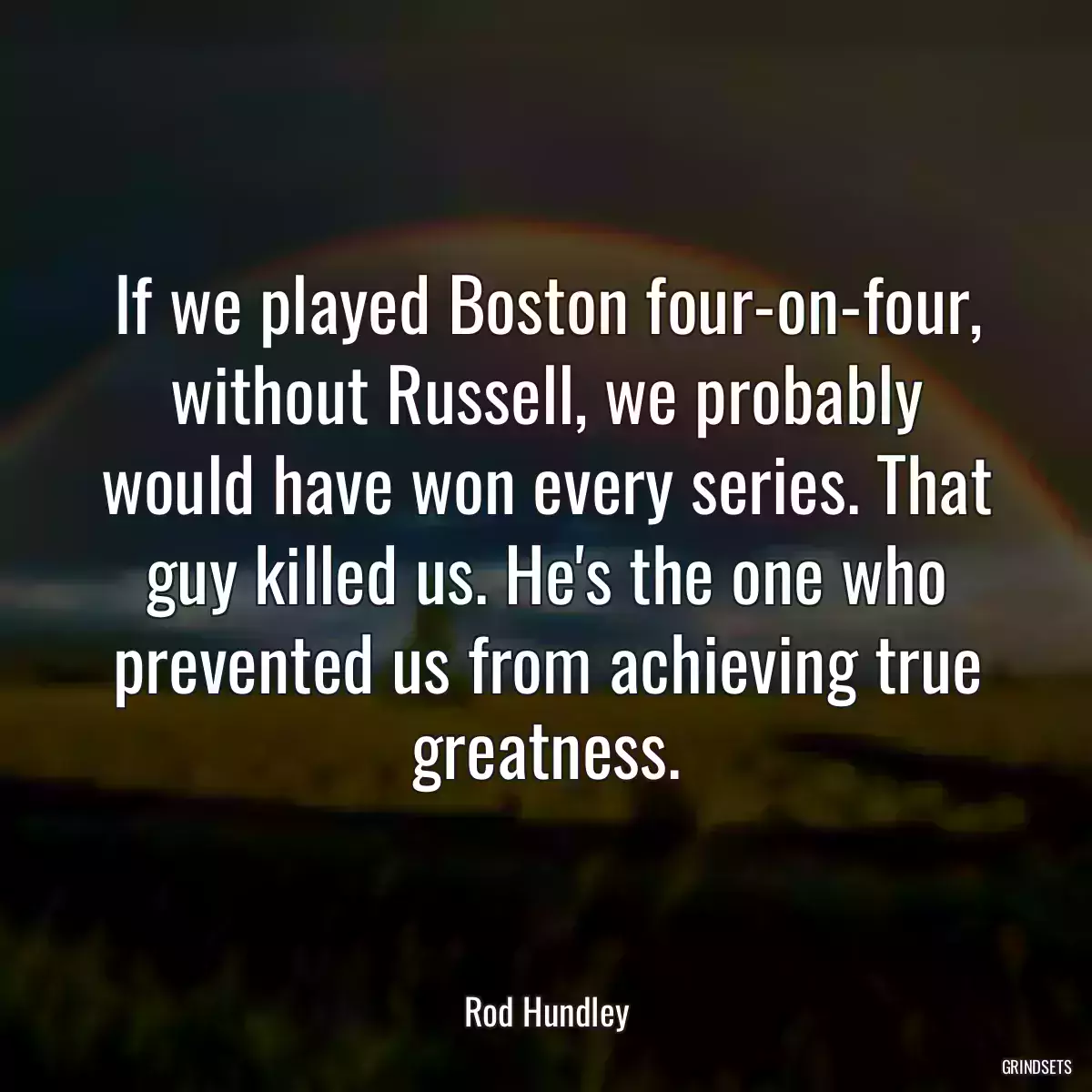 If we played Boston four-on-four, without Russell, we probably would have won every series. That guy killed us. He\'s the one who prevented us from achieving true greatness.