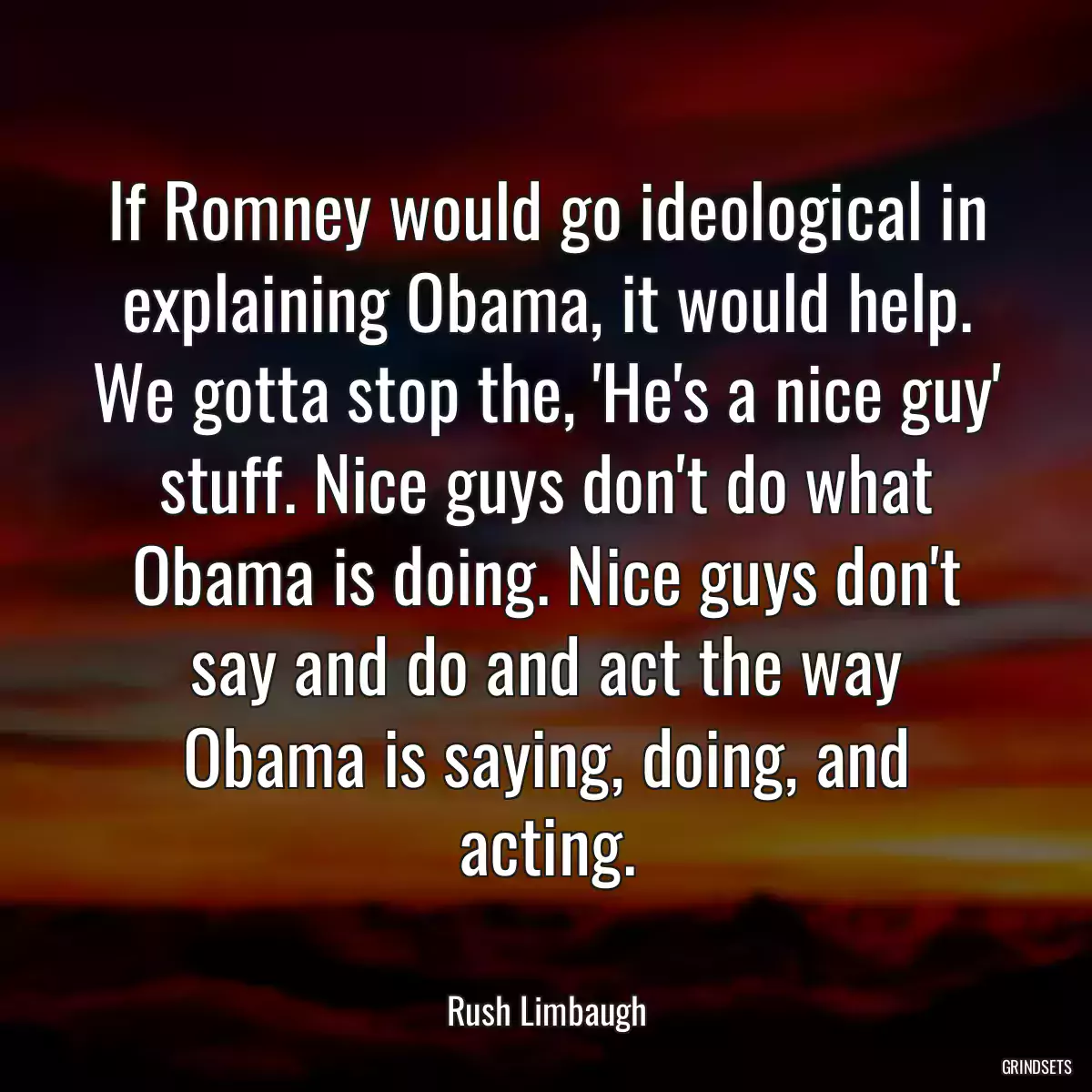 If Romney would go ideological in explaining Obama, it would help. We gotta stop the, \'He\'s a nice guy\' stuff. Nice guys don\'t do what Obama is doing. Nice guys don\'t say and do and act the way Obama is saying, doing, and acting.