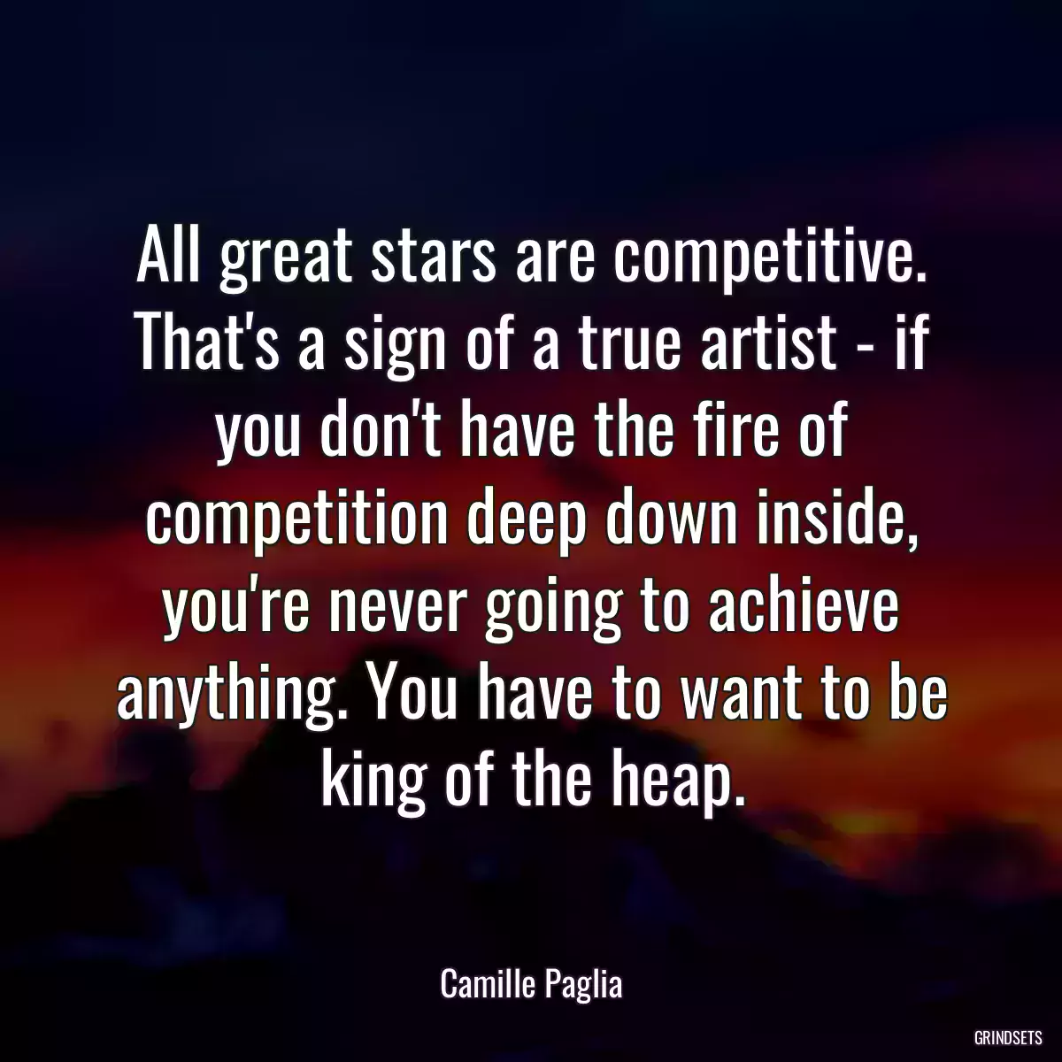 All great stars are competitive. That\'s a sign of a true artist - if you don\'t have the fire of competition deep down inside, you\'re never going to achieve anything. You have to want to be king of the heap.