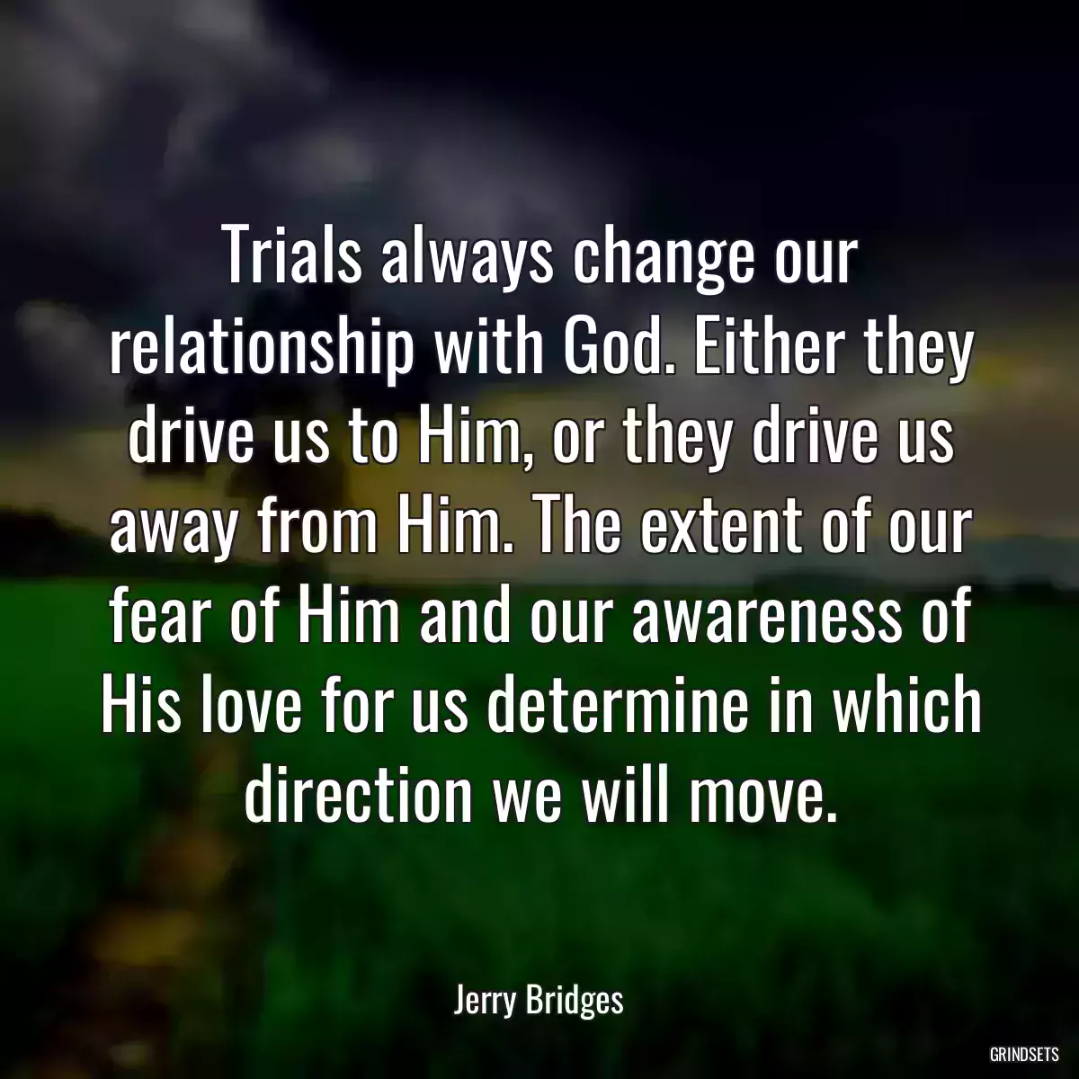 Trials always change our relationship with God. Either they drive us to Him, or they drive us away from Him. The extent of our fear of Him and our awareness of His love for us determine in which direction we will move.