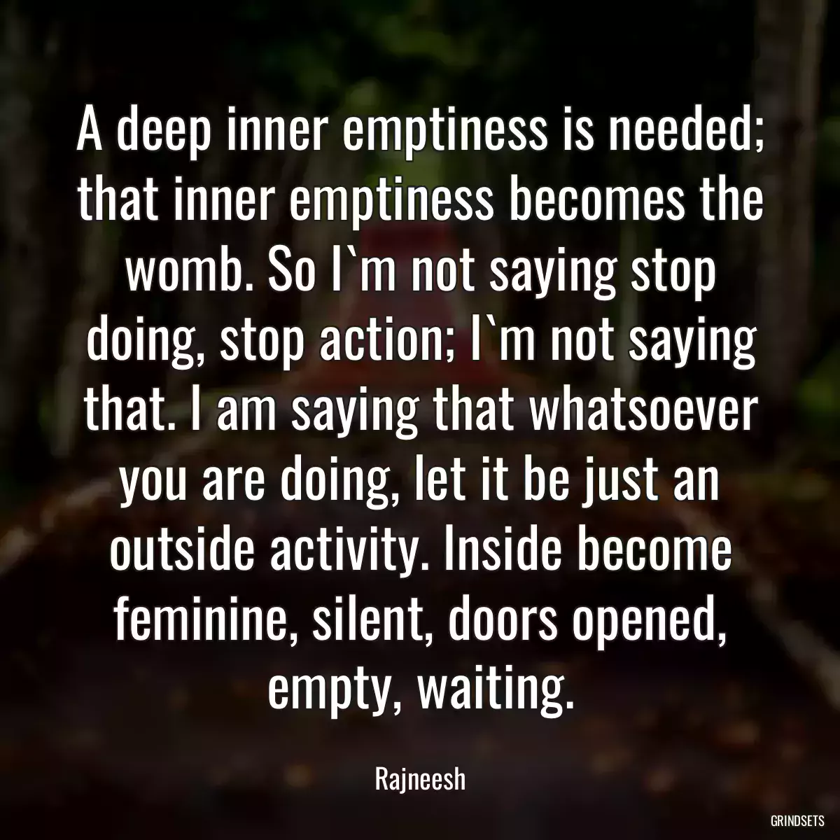 A deep inner emptiness is needed; that inner emptiness becomes the womb. So I`m not saying stop doing, stop action; I`m not saying that. I am saying that whatsoever you are doing, let it be just an outside activity. Inside become feminine, silent, doors opened, empty, waiting.