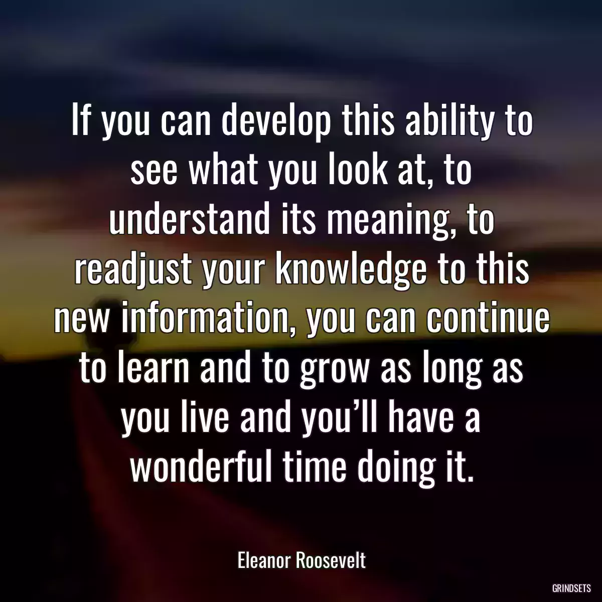 If you can develop this ability to see what you look at, to understand its meaning, to readjust your knowledge to this new information, you can continue to learn and to grow as long as you live and you’ll have a wonderful time doing it.