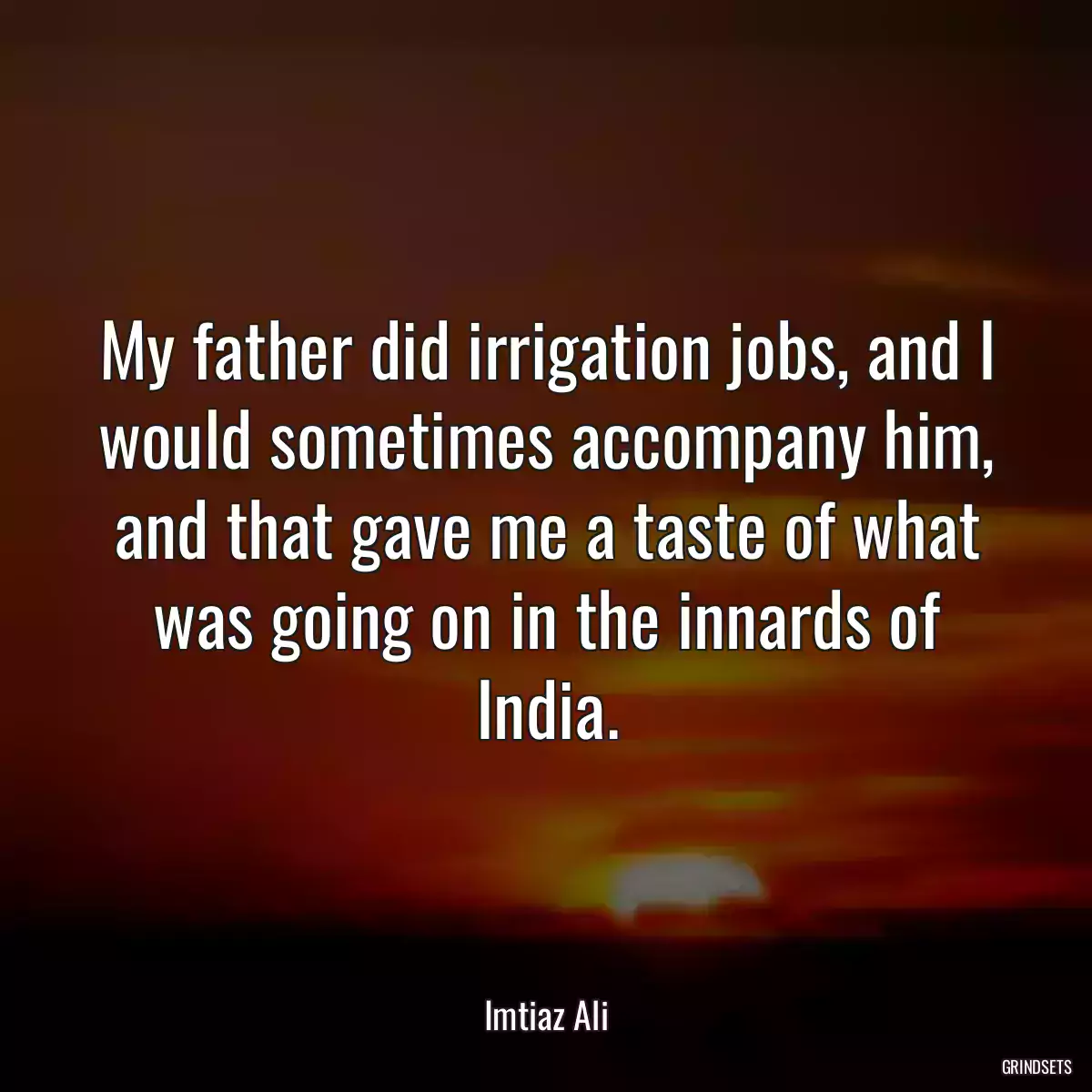 My father did irrigation jobs, and I would sometimes accompany him, and that gave me a taste of what was going on in the innards of India.