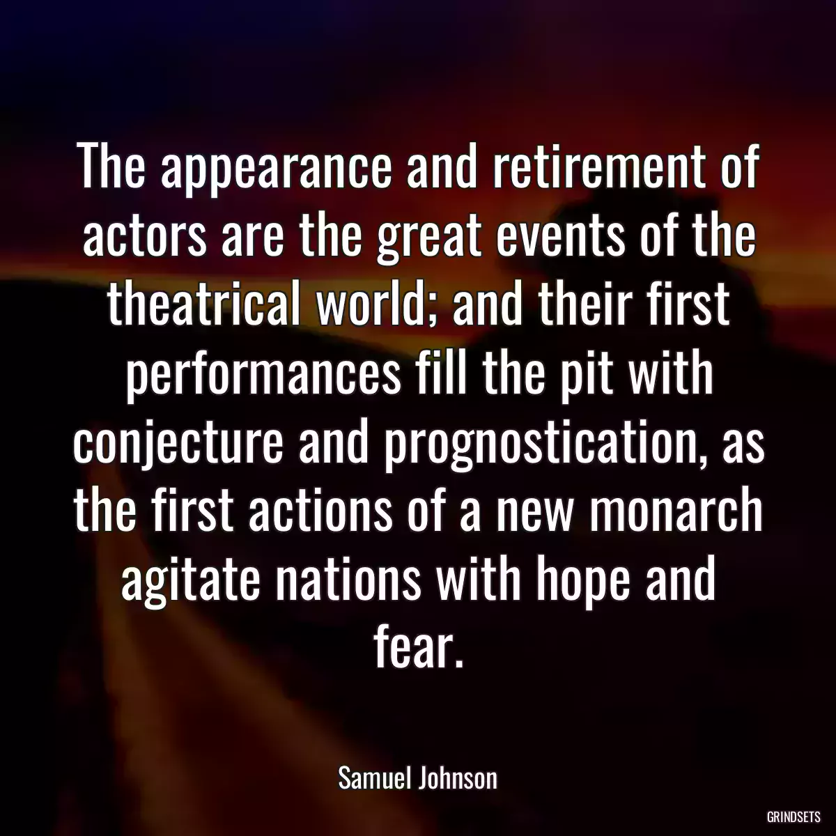 The appearance and retirement of actors are the great events of the theatrical world; and their first performances fill the pit with conjecture and prognostication, as the first actions of a new monarch agitate nations with hope and fear.