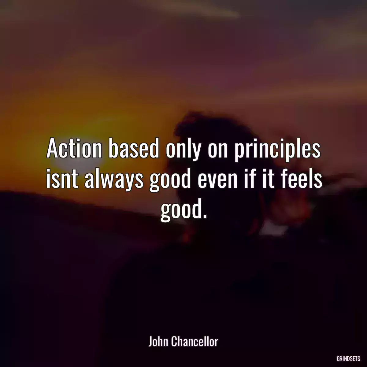 Action based only on principles isnt always good even if it feels good.