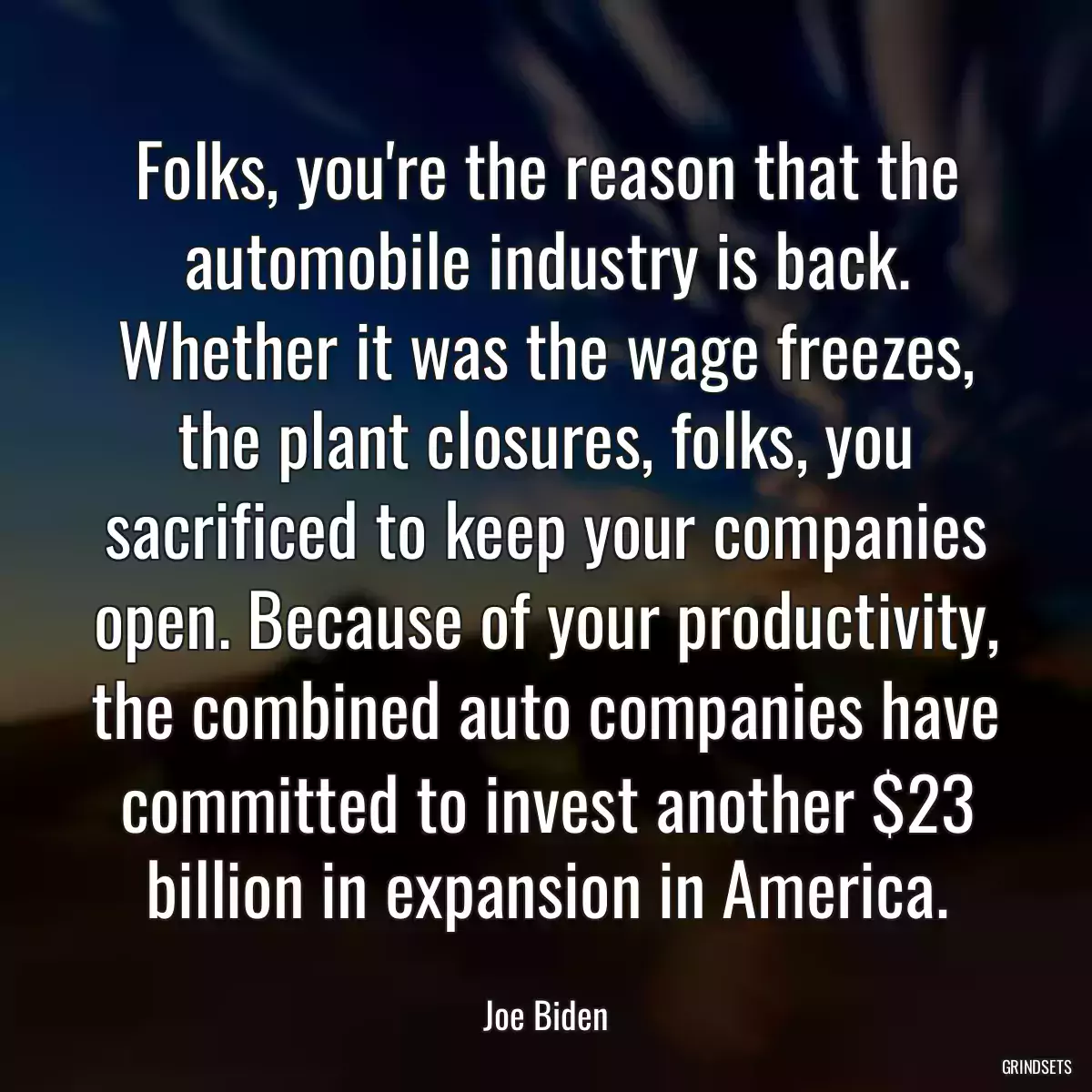 Folks, you\'re the reason that the automobile industry is back. Whether it was the wage freezes, the plant closures, folks, you sacrificed to keep your companies open. Because of your productivity, the combined auto companies have committed to invest another $23 billion in expansion in America.