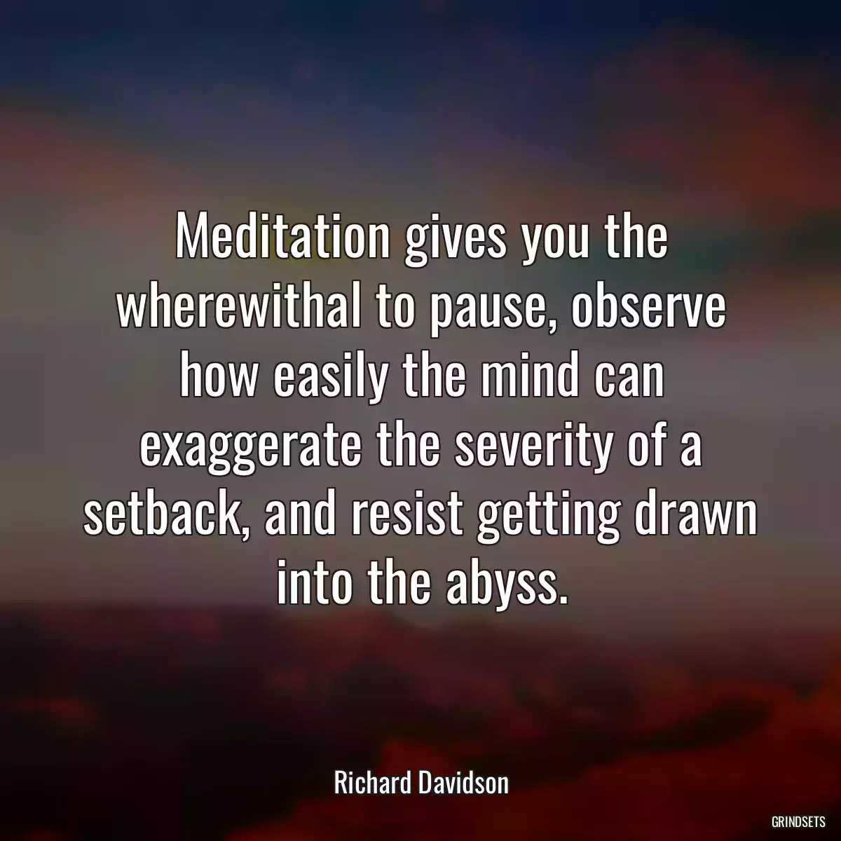 Meditation gives you the wherewithal to pause, observe how easily the mind can exaggerate the severity of a setback, and resist getting drawn into the abyss.