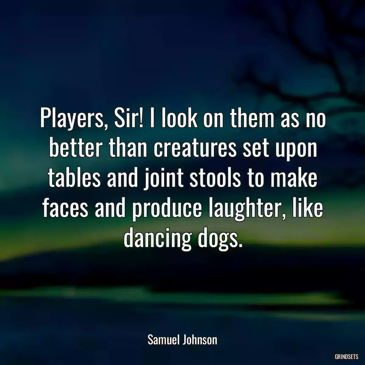 Players, Sir! I look on them as no better than creatures set upon tables and joint stools to make faces and produce laughter, like dancing dogs.