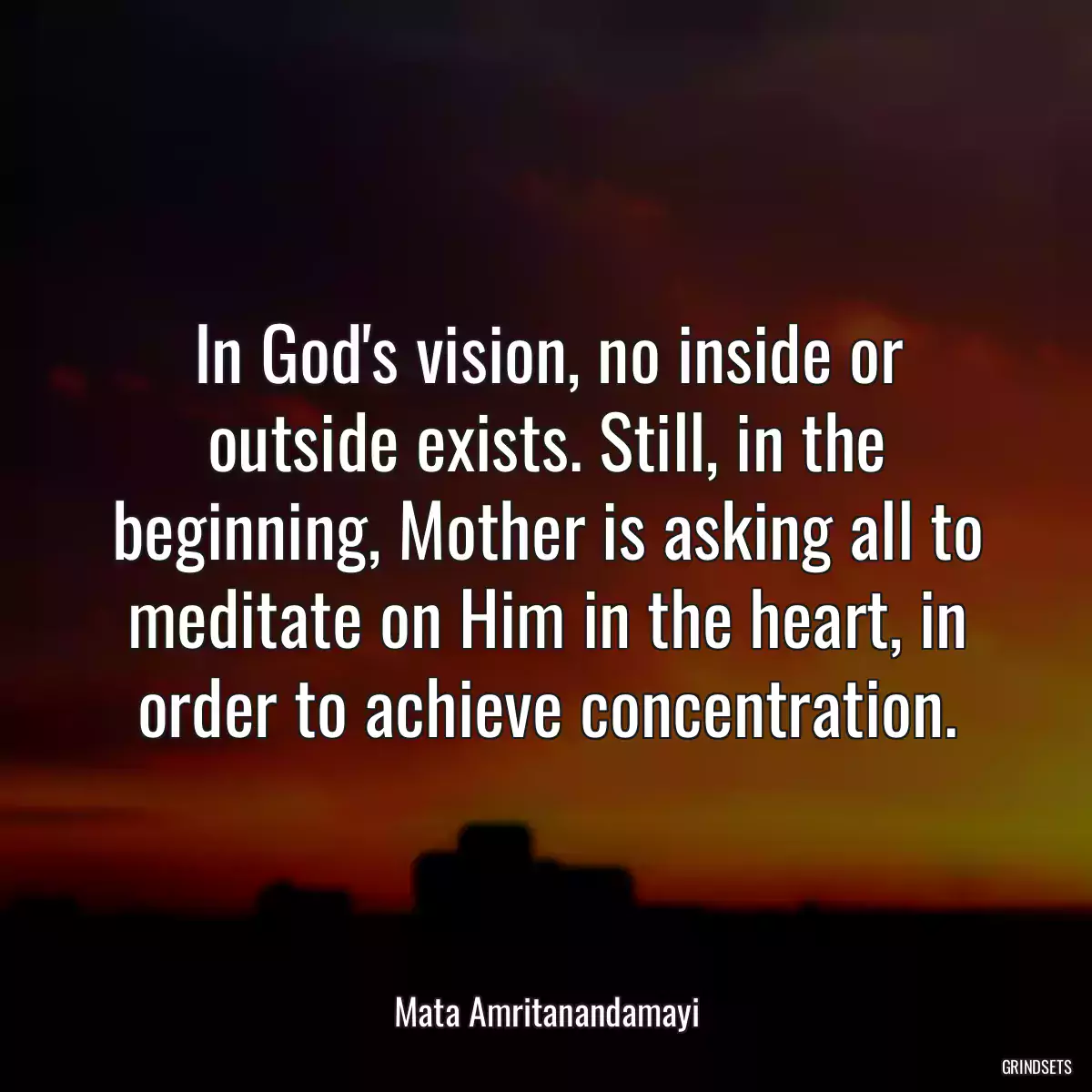 In God\'s vision, no inside or outside exists. Still, in the beginning, Mother is asking all to meditate on Him in the heart, in order to achieve concentration.