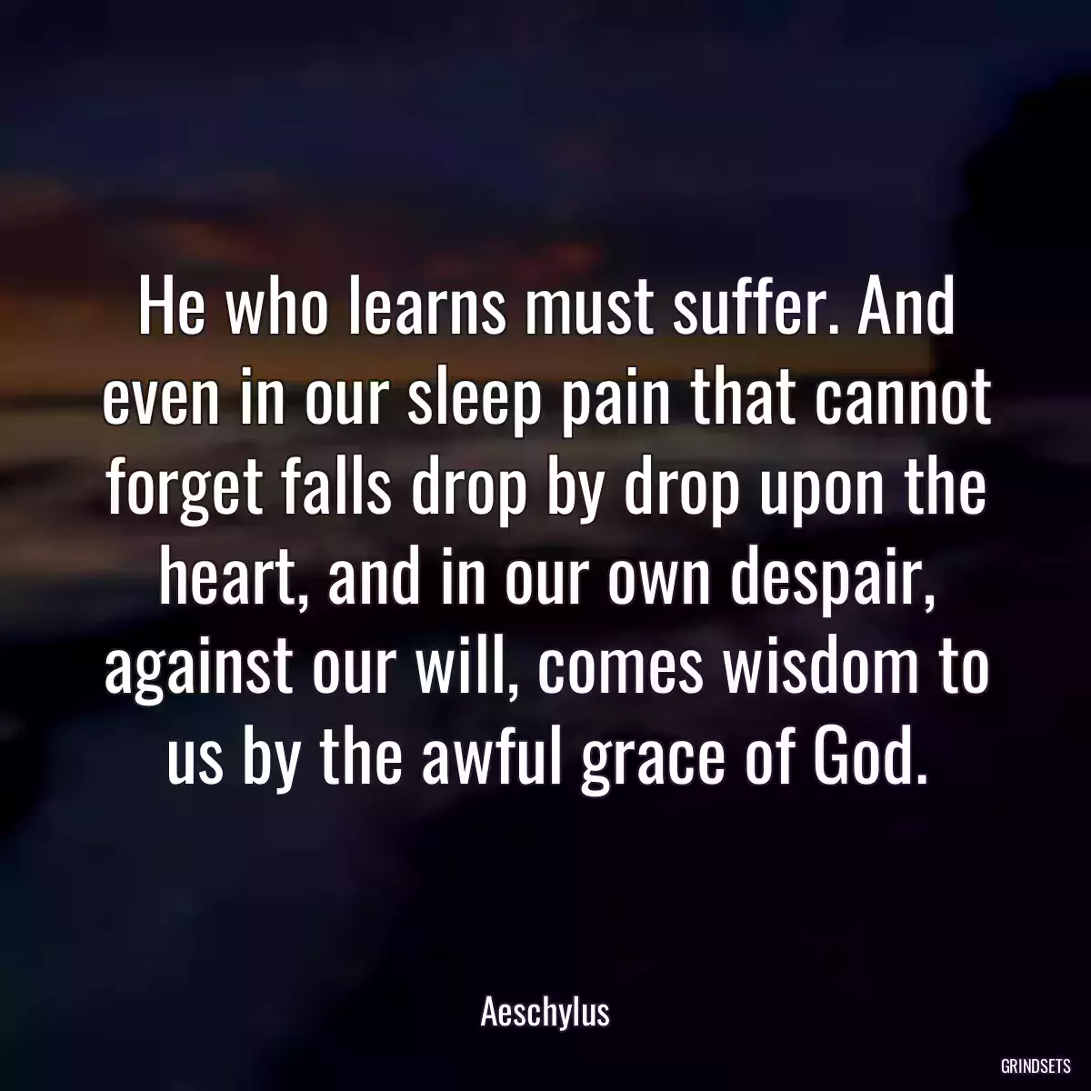 He who learns must suffer. And even in our sleep pain that cannot forget falls drop by drop upon the heart, and in our own despair, against our will, comes wisdom to us by the awful grace of God.