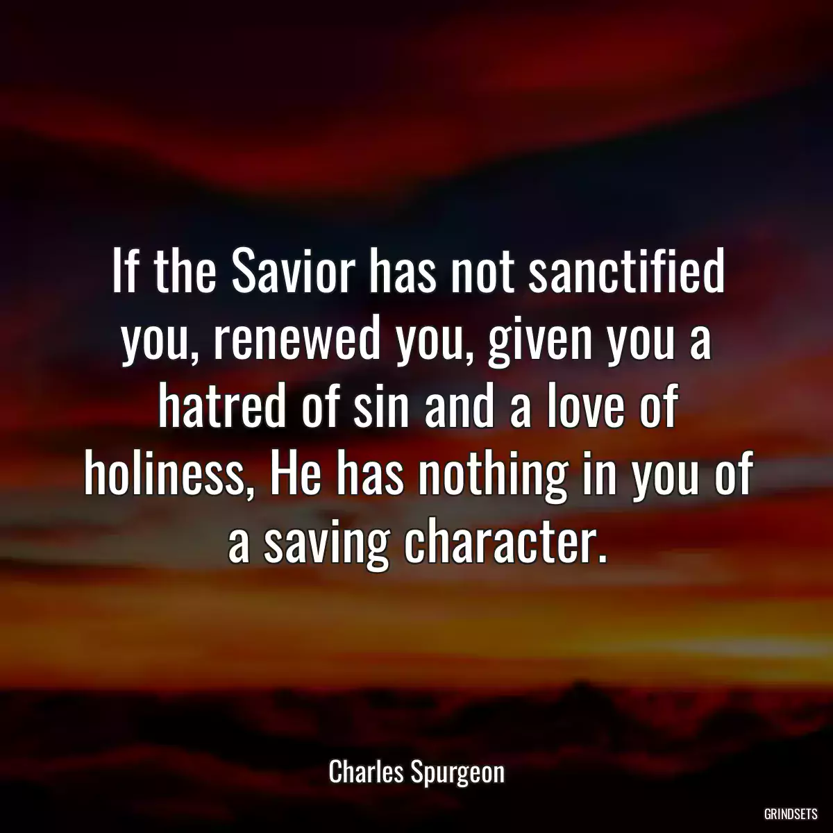 If the Savior has not sanctified you, renewed you, given you a hatred of sin and a love of holiness, He has nothing in you of a saving character.