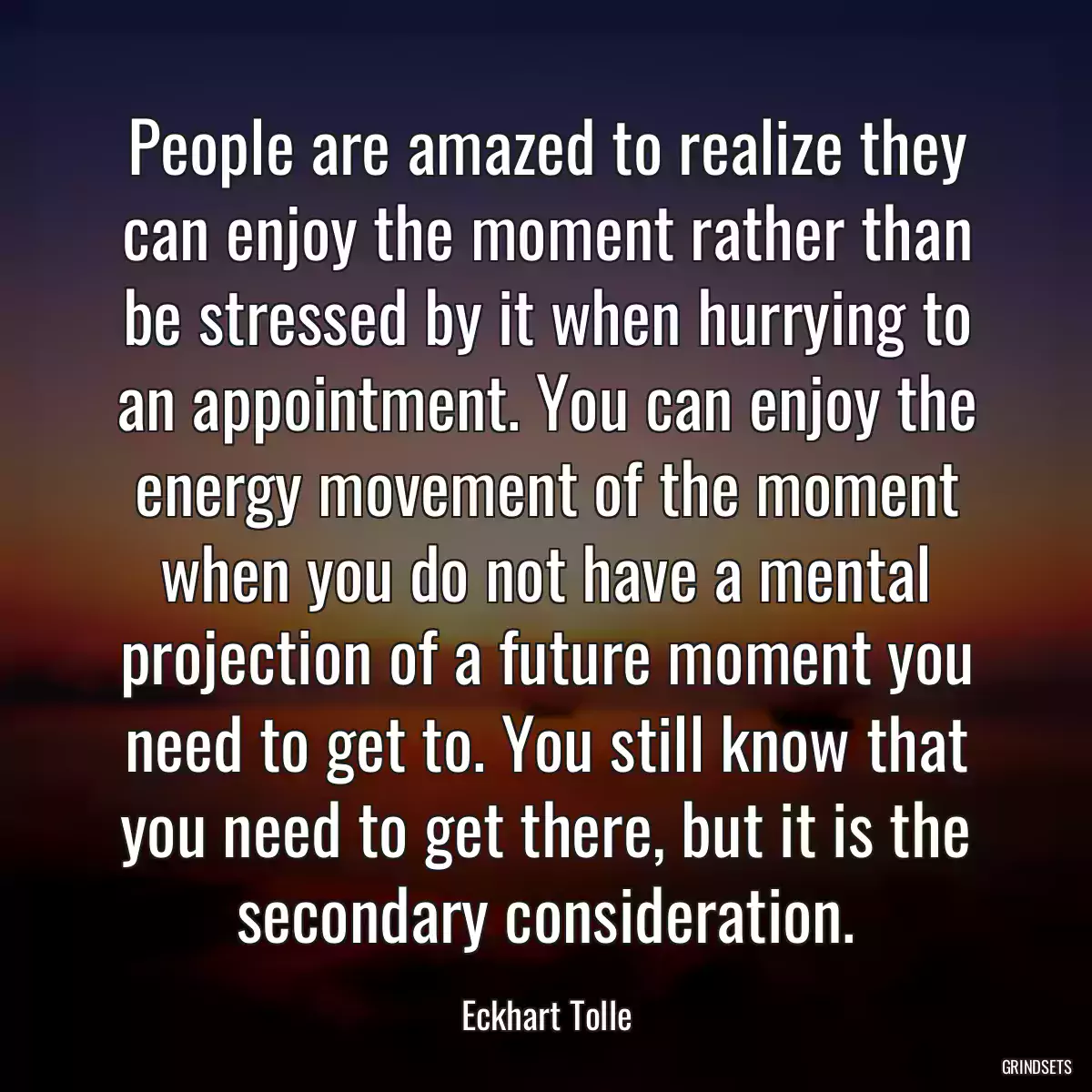 People are amazed to realize they can enjoy the moment rather than be stressed by it when hurrying to an appointment. You can enjoy the energy movement of the moment when you do not have a mental projection of a future moment you need to get to. You still know that you need to get there, but it is the secondary consideration.