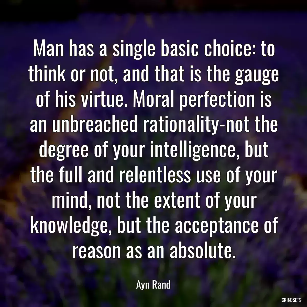 Man has a single basic choice: to think or not, and that is the gauge of his virtue. Moral perfection is an unbreached rationality-not the degree of your intelligence, but the full and relentless use of your mind, not the extent of your knowledge, but the acceptance of reason as an absolute.