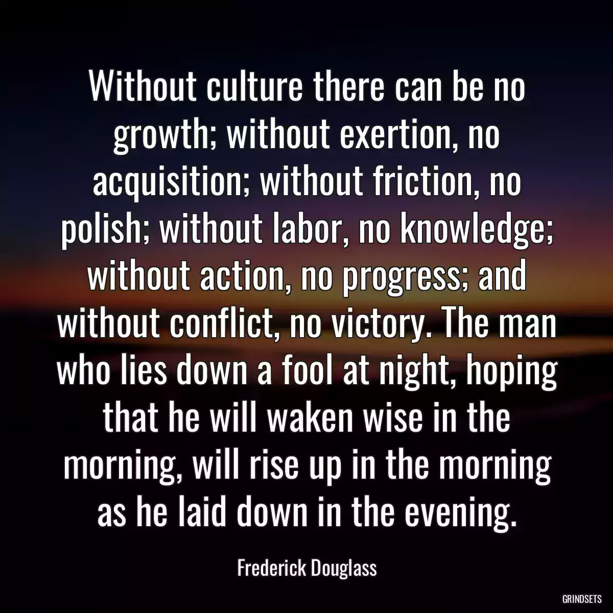 Without culture there can be no growth; without exertion, no acquisition; without friction, no polish; without labor, no knowledge; without action, no progress; and without conflict, no victory. The man who lies down a fool at night, hoping that he will waken wise in the morning, will rise up in the morning as he laid down in the evening.