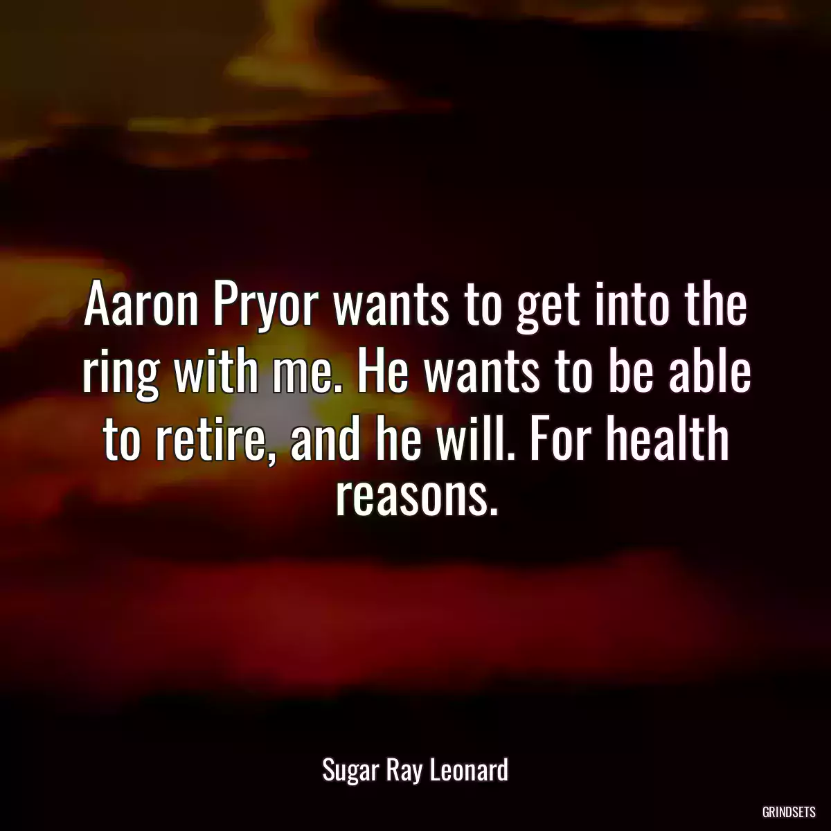 Aaron Pryor wants to get into the ring with me. He wants to be able to retire, and he will. For health reasons.