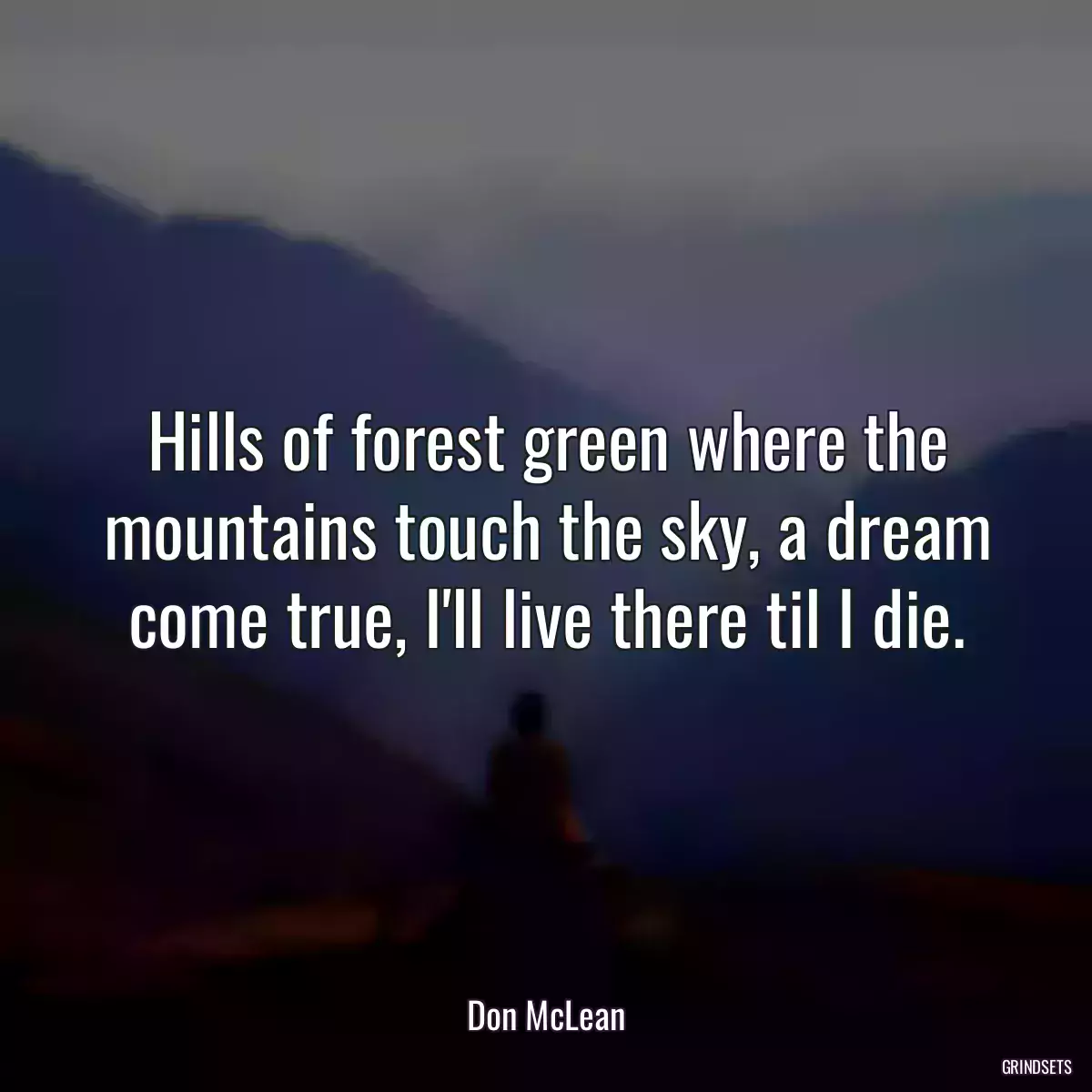 Hills of forest green where the mountains touch the sky, a dream come true, I\'ll live there til I die.