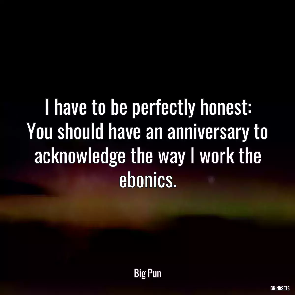 I have to be perfectly honest:
You should have an anniversary to acknowledge the way I work the ebonics.