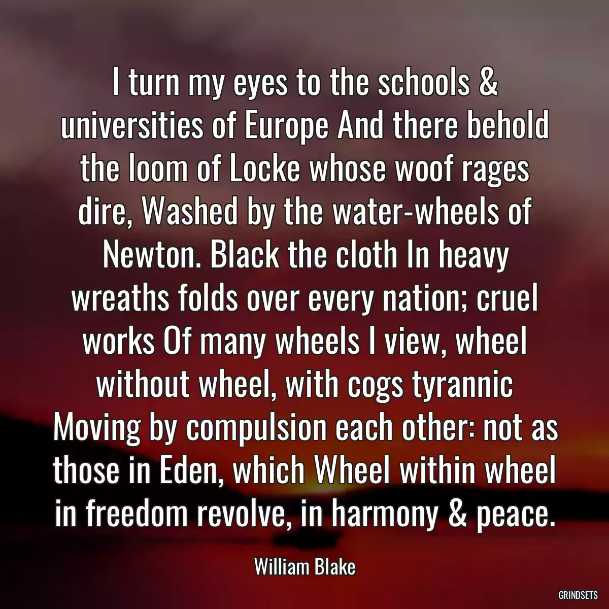 I turn my eyes to the schools & universities of Europe And there behold the loom of Locke whose woof rages dire, Washed by the water-wheels of Newton. Black the cloth In heavy wreaths folds over every nation; cruel works Of many wheels I view, wheel without wheel, with cogs tyrannic Moving by compulsion each other: not as those in Eden, which Wheel within wheel in freedom revolve, in harmony & peace.