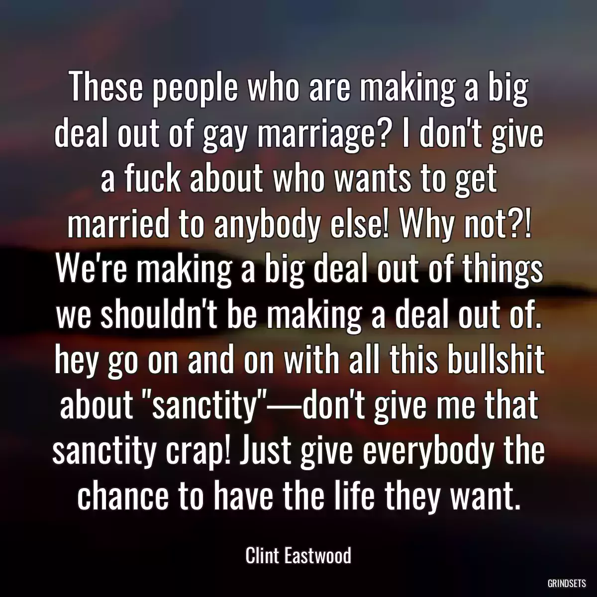 These people who are making a big deal out of gay marriage? I don\'t give a fuck about who wants to get married to anybody else! Why not?! We\'re making a big deal out of things we shouldn\'t be making a deal out of. hey go on and on with all this bullshit about \