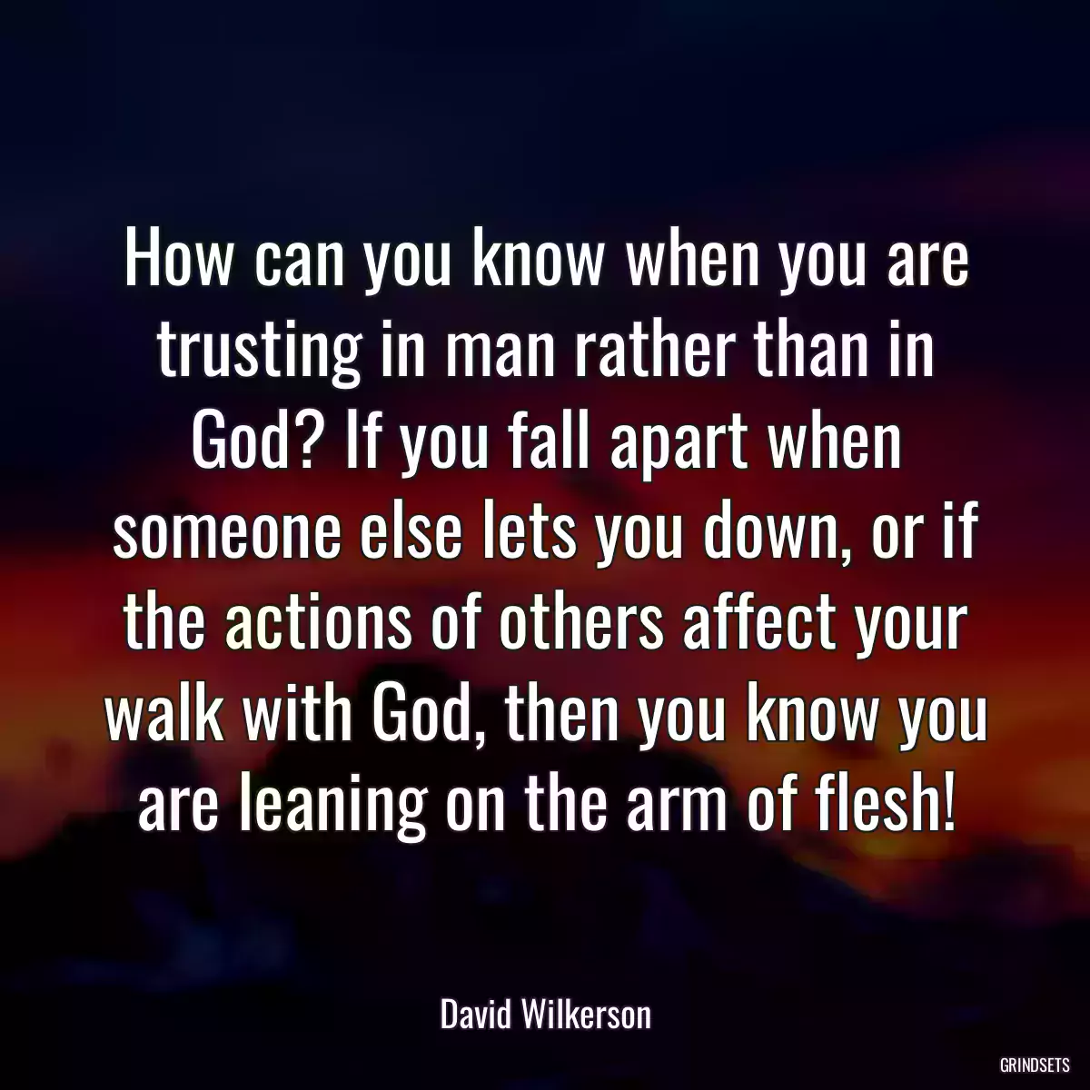 How can you know when you are trusting in man rather than in God? If you fall apart when someone else lets you down, or if the actions of others affect your walk with God, then you know you are leaning on the arm of flesh!