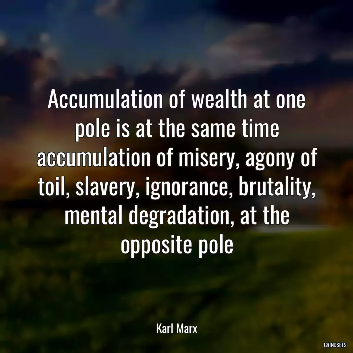 Accumulation of wealth at one pole is at the same time accumulation of misery, agony of toil, slavery, ignorance, brutality, mental degradation, at the opposite pole