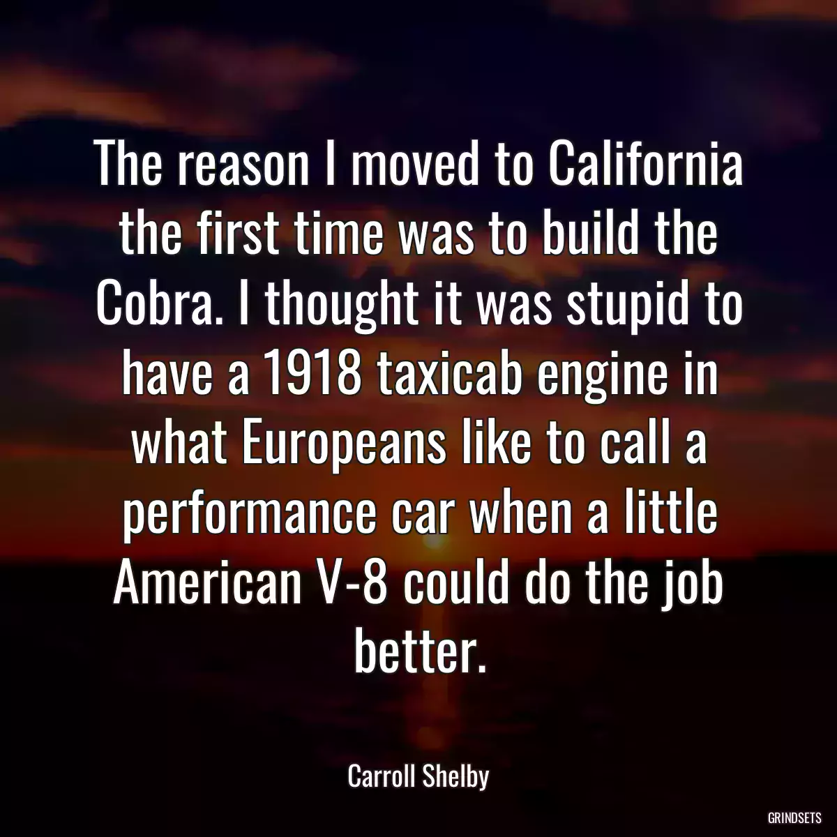 The reason I moved to California the first time was to build the Cobra. I thought it was stupid to have a 1918 taxicab engine in what Europeans like to call a performance car when a little American V-8 could do the job better.