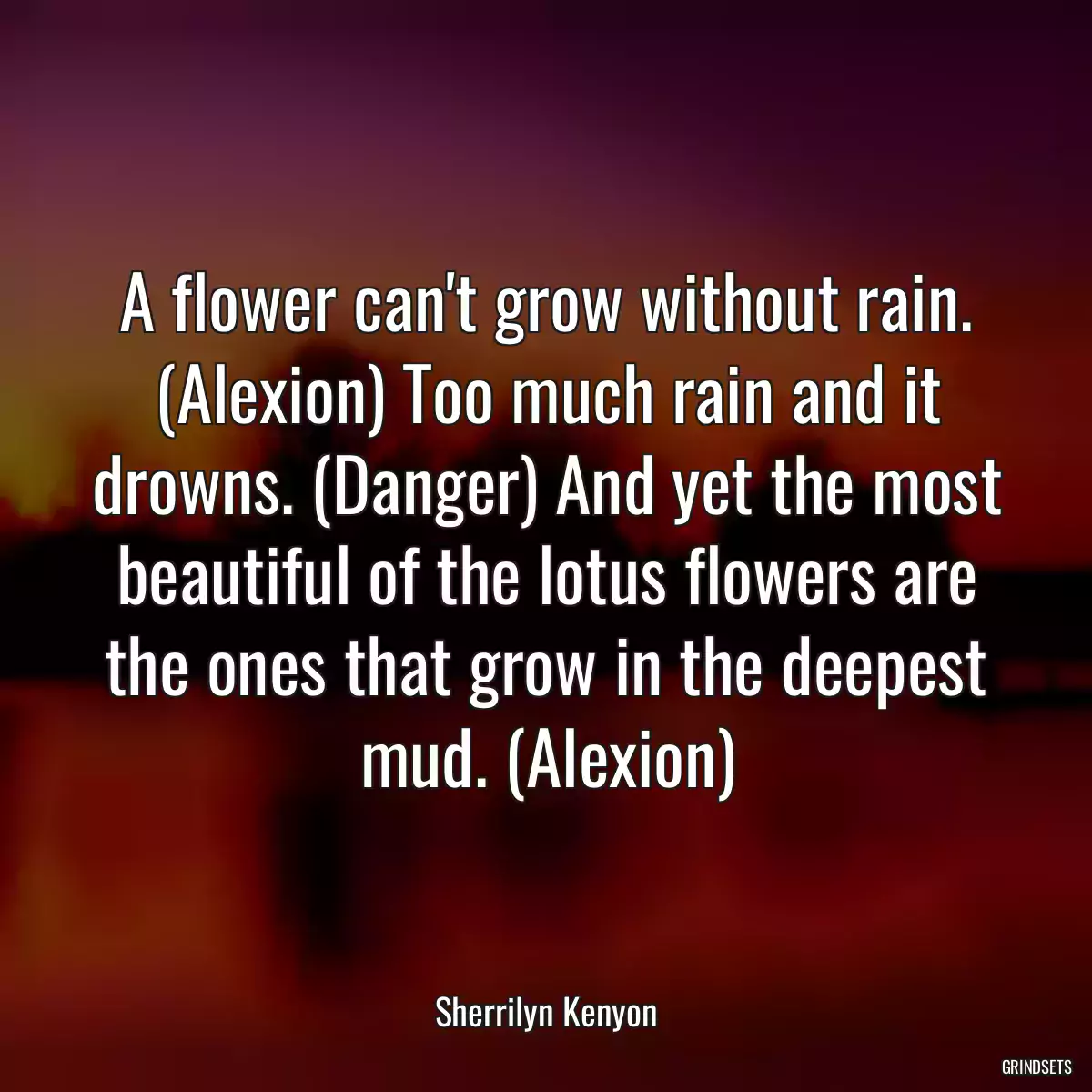 A flower can\'t grow without rain. (Alexion) Too much rain and it drowns. (Danger) And yet the most beautiful of the lotus flowers are the ones that grow in the deepest mud. (Alexion)