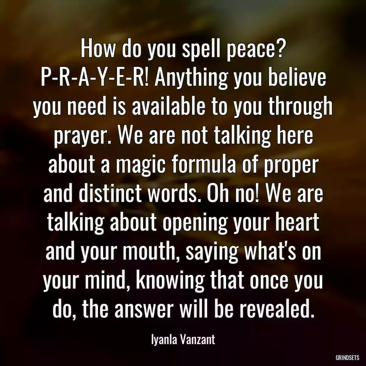 How do you spell peace? P-R-A-Y-E-R! Anything you believe you need is available to you through prayer. We are not talking here about a magic formula of proper and distinct words. Oh no! We are talking about opening your heart and your mouth, saying what\'s on your mind, knowing that once you do, the answer will be revealed.