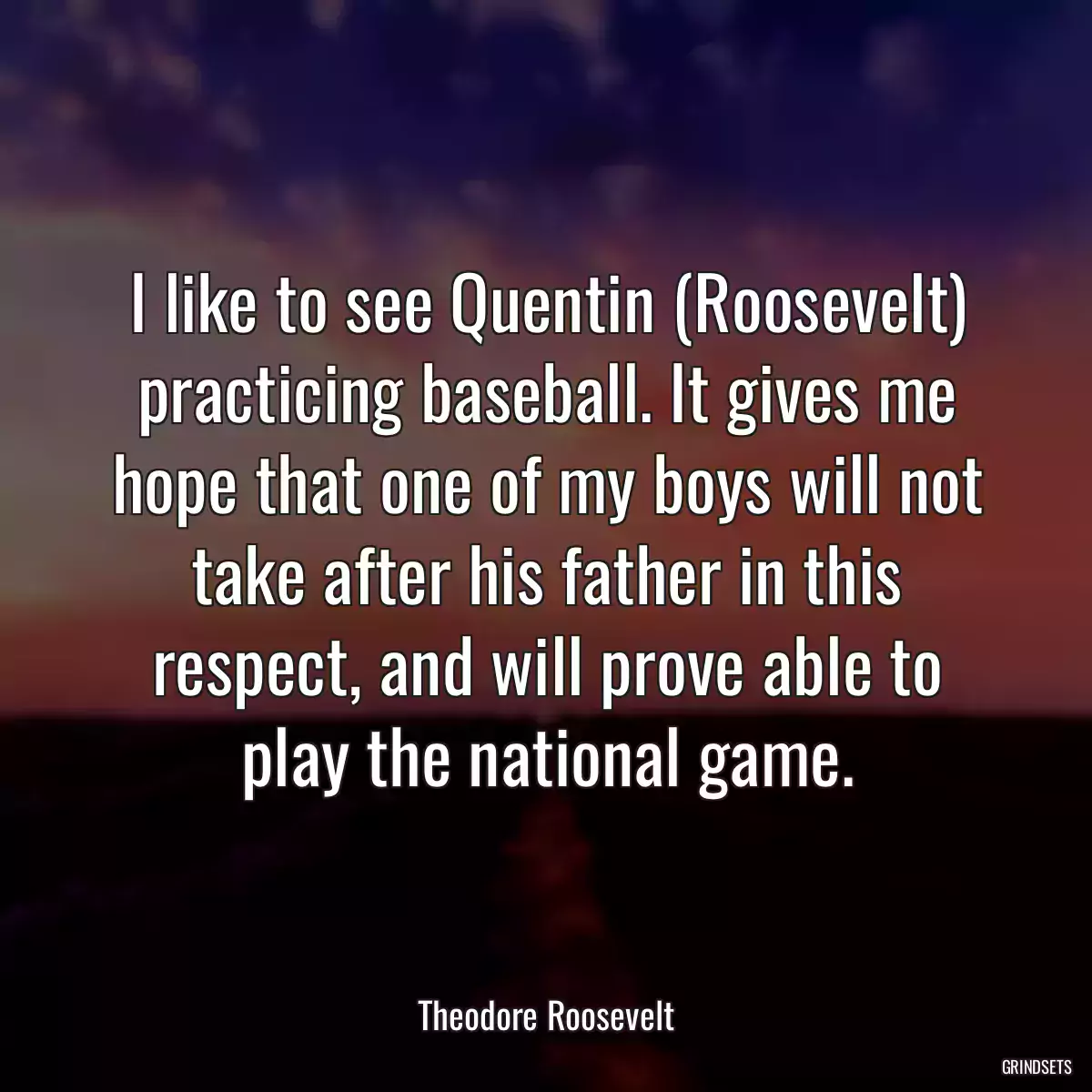 I like to see Quentin (Roosevelt) practicing baseball. It gives me hope that one of my boys will not take after his father in this respect, and will prove able to play the national game.