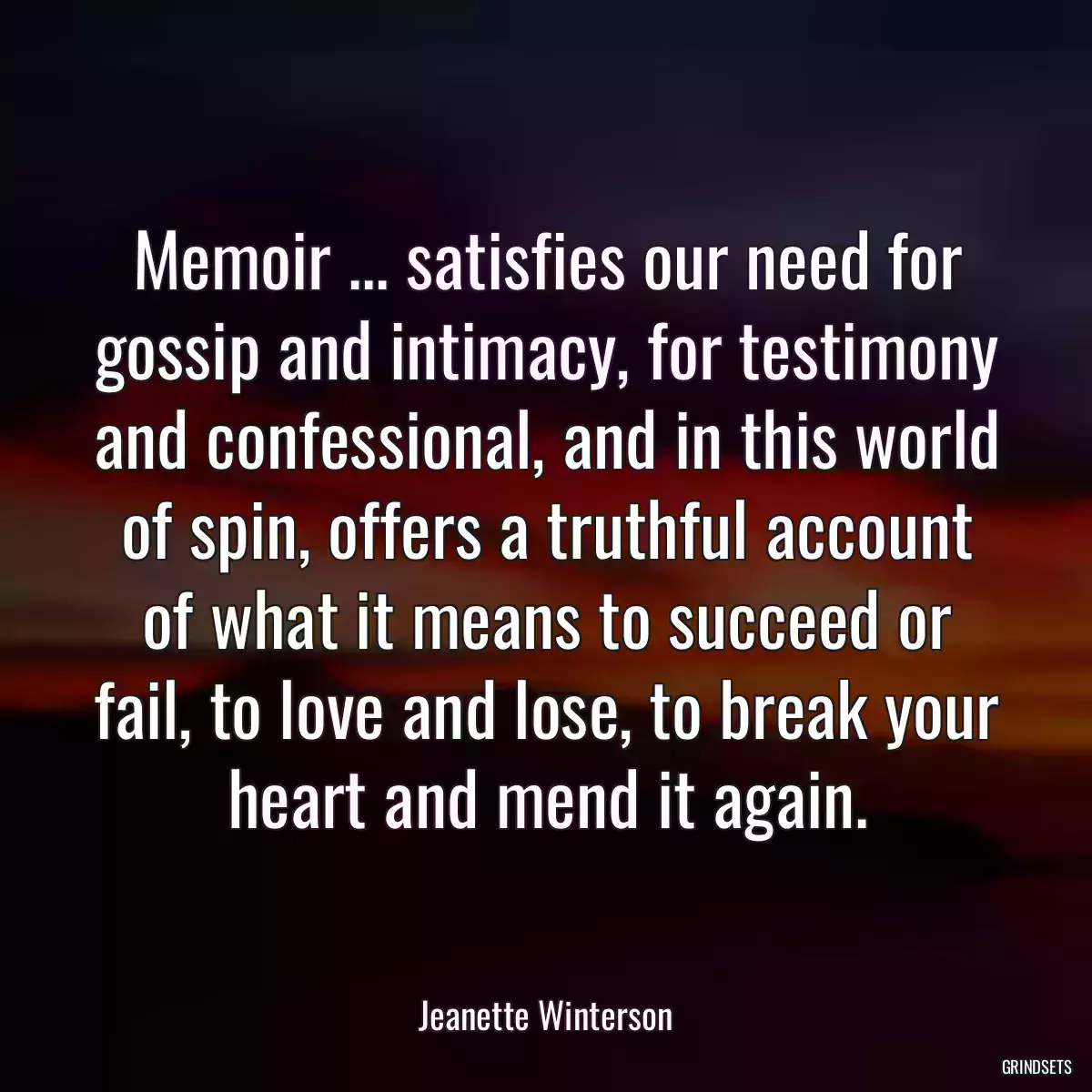 Memoir ... satisfies our need for gossip and intimacy, for testimony and confessional, and in this world of spin, offers a truthful account of what it means to succeed or fail, to love and lose, to break your heart and mend it again.