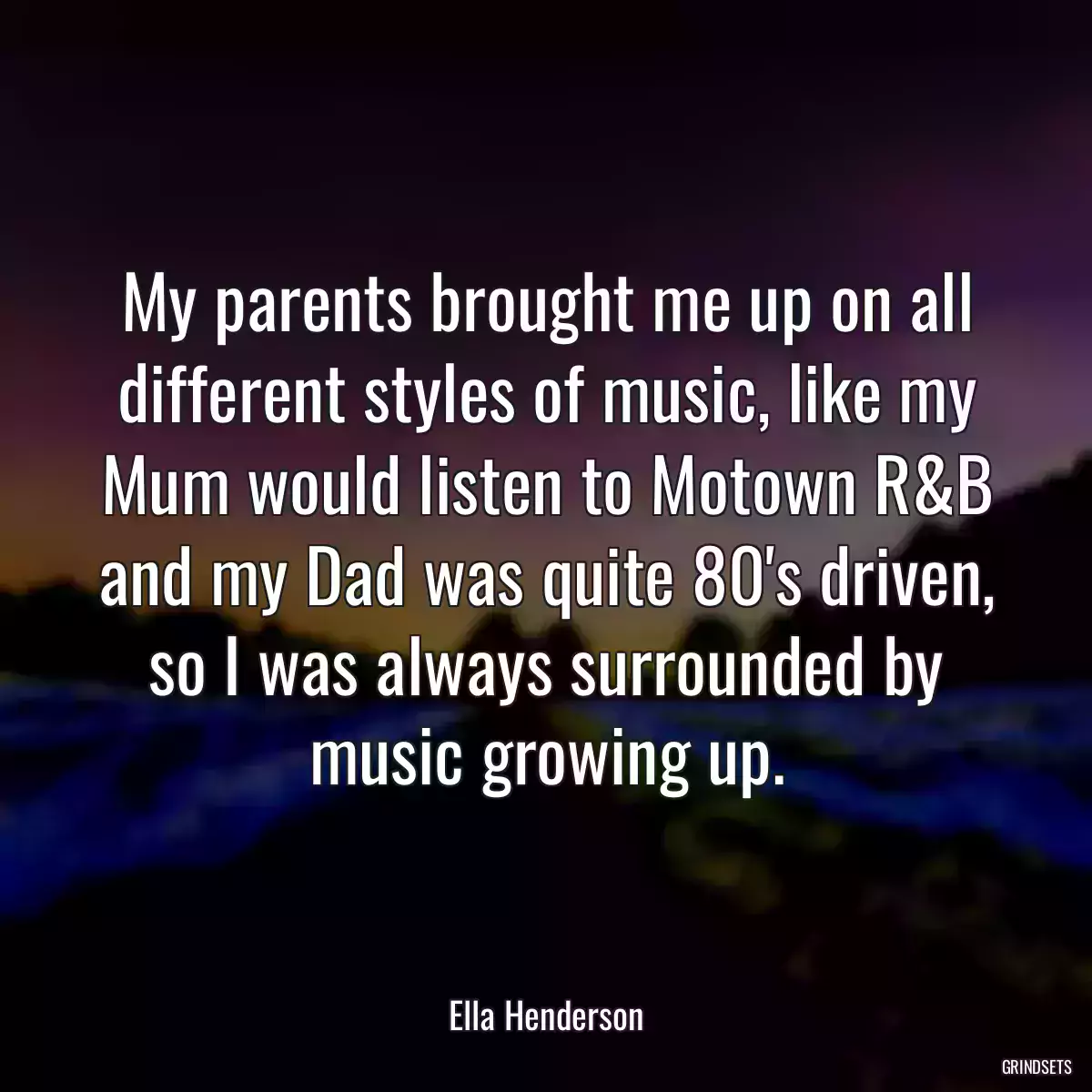 My parents brought me up on all different styles of music, like my Mum would listen to Motown R&B and my Dad was quite 80\'s driven, so I was always surrounded by music growing up.