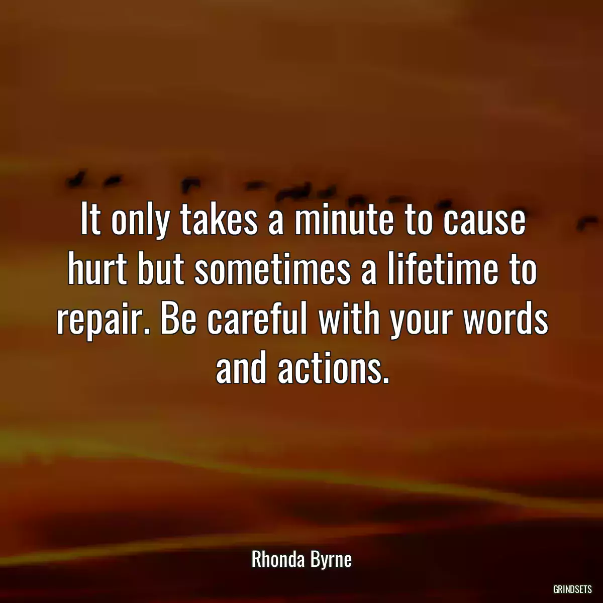 It only takes a minute to cause hurt but sometimes a lifetime to repair. Be careful with your words and actions.